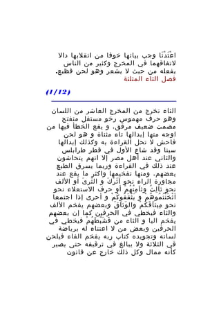 ‫ا ع ت دْ نا وجب بيانها خوفا من انقلبها دال‬
‫َْ َ‬
‫لتفاقهما في المخرج وكثير من الناس‬
‫يفعله من حيث ل يشعر وهو لحن فظيع.‬
‫فصل الثاء المثلثة‬
‫) 21/1(‬
‫الثاء تخرج من المخرج العاشر من اللسان‬
‫وهو حرف مهموس رخو مستفل منفتح‬
‫مصمت ضعيف مرقق، و يقع الخطأ فيها من‬
‫اوجه منها إبدالها تاء مثناة و هو لحن‬
‫فاحش ل تحل القراءة به وكذلك إبدالها‬
‫سينا وقد شاع الول في قطر طرابلس‬
‫والثاني عند أهل مصر إل انهم يتحاشون‬
‫عند ذلك في القراءة وربما يسرق الطبع‬
‫بعضهم، ومنها تفخيمها واكثر ما يقع عند‬
‫مجاورة الراء نحو آ ث ر ك و ال ثر ى أو اللف‬
‫ّ َ‬
‫َ َ َ‬
‫نحو ث ا ل ث وث ا م ن ه م أو حرف الستعلء نحو‬
‫َ ُِ ُ ْ‬
‫َِ ُ‬
‫أ ث خ ن ت مو ه م و ي ث ق فو ك م و أحرى إذا اجتمعا‬
‫َْ َ ُ ُ ْ‬
‫ْ َُْ ُ ُ ْ‬
‫نحو ميث ا ق ك م وال وث ا ق وبعضهم يفخم اللف‬
‫َ َ َ‬
‫ِ َ َ ُ ْ‬
‫والثاء فيخطي في الحرفين كما إن بعضهم‬
‫يفخم البا و الثاء من ف ش ب ط ه م فيخطي في‬
‫َ َّ َ ُ ْ‬
‫الحرفين وبعض من ل اعتناء له برياضة‬
‫لسانه وتجويده كتاب ربه يفخم الفاء فيلحن‬
‫في الثلثة ول يبالغ في ترقيقه حتى يصير‬
‫كأنه ممال وكل ذلك خارج عن قانون‬

 