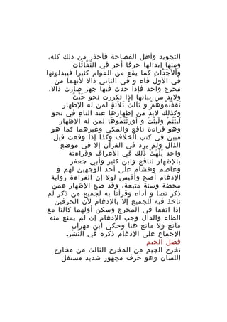 ‫التجويد وأهل الفصاحة فأحذر من ذلك كله،‬
‫ّ ّ َ ِ‬
‫ومنها إبدالها حرفا أخر في ال ن فا ثا ت‬
‫و ال ج دا ث كما يقع من العوام كثيرا فيبدلونها‬
‫ْ َ َْ ِ‬
‫في الول فاء و في الثاني ذال لنهما من‬
‫مخرج واحد فإذا حدث فيها جهر صارت ذال،‬
‫ْ ُ‬
‫ولبد من بيانها إذا تكررت نحو حَ ي ث‬
‫ثق ف ت مو ه م و ث ال ث ث لث ة لمن له الظهار‬
‫َ ُ َ َ ٍ‬
‫َ ُْ ُ ُ ْ‬
‫وكذلك لب دّ من إظهارها عند التا ء في نحو‬
‫ِ‬
‫لب ث ت م و ل ب ث ت و أو ر ث ت مو ها لمن له الظهار‬
‫ُِْ ُ َ‬
‫َ ُْ ْ َِْ َ‬
‫وهو قراءة نافع والمكي وغي رهما كما هو‬
‫ِ‬
‫مبين في كتب الخلف وكذا إذا وقعت قبل‬
‫الذال ولم يرد في القرآن إل في موضع‬
‫واحد ي ل ه ث ذلك في العراف وقراءته‬
‫َْ َ ْ َ‬
‫بالظهار لنافع وابن كثير وأبي جعفر‬
‫وعاصم وهشام على أحد الوجهين لهم و‬
‫الدغام أصح وأقيس لول إن القراءة رواية‬
‫محضة وسنة متبعة، وقد صح الظهار عمن‬
‫ذكر نصا و أداء وقرأنا به لجميع من ذكر لم‬
‫نأخذ فيه للجميع إل بالدغام لن الحرفين‬
‫إذا اتفقا في المخرج وسكن أولهما كالتا مع‬
‫الطاء والدال وجب الدغام إن لم يمنع منه‬
‫مانع ول مانع هنا وحكى ابن مهران‬
‫الجماع على الدغام ذكره في ال ن شر.‬
‫ّ ْ‬
‫فصل الجيم‬
‫تخرج الجيم من المخرج الثالث من مخارج‬
‫اللسان وهو حرف مجهور شديد مستفل‬

 