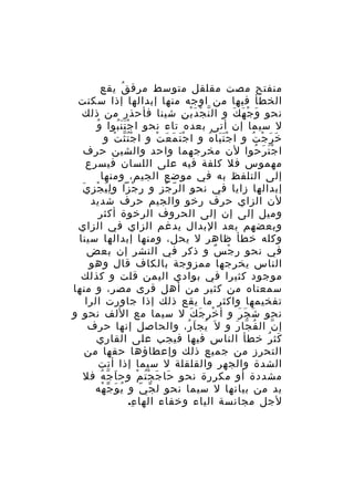 ‫منفتح مصت مقلقل متوسط مرق ق يقع‬
‫ُ‬
‫الخطأ فيها من اوجه منها إبدالها إذا سكنت‬
‫نحو و ج ه ك و ال ن ج دَ ي ن شينا فأحذر من ذلك‬
‫ّ ْ ْ ِ‬
‫َ ْ َ َ‬
‫ُ‬
‫ل سيما إن أتى بعده تاء نحو ا ج ت ن بوا و‬
‫ََُْ‬
‫خ ر ج ت و ا ج ت با ه و ا ج ت م ع ت و ا ج ت ث ت و‬
‫ُّْ ْ‬
‫َْ َ َ ْ‬
‫ََْ ُ‬
‫َ َ ْ ُ‬
‫ا ج ت ر حوا لن مخرجهما واحد والشين حرف‬
‫َْ َ ُ‬
‫مهموس فل كلفة فيه على اللسان فيسرع‬
‫إلى التلفظ به في موضع الجيم، ومنها‬
‫إبدالها زايا في نحو ال ر جز و ر جزا و لِ ي ج ز ي‬
‫َ ْ ِ َ‬
‫ِ ْ‬
‫ّ َْ‬
‫لن الزاي حرف رخو والجيم حرف شديد‬
‫وميل إلى إن إلى الحروف الرخوة أكثر‬
‫وبعضهم بعد البدال يدغم الزاي في الزاي‬
‫وكله خطأ ظاهر ل يحل، ومنها إبدالها سينا‬
‫في نحو ر ج س و ذكر في النشر إن بعض‬
‫ِ ْ ٌ‬
‫الناس يخرجها ممزوجة بالكاف قال وهو‬
‫موجود كثيرا في بوادي اليمن قلت و كذلك‬
‫سمعناه من كثير من أهل قرى مصر، و منها‬
‫تفخيمها واكثر ما يقع ذلك إذا جاورت الرا‬
‫نحو ش ج ر و أ خر ج ك ل سيما مع اللف نحو و‬
‫ْ َ َ‬
‫َ َ َ‬
‫إ ن ال ف جا ر و ل َ يج ا ر، والحاصل إنها حرف‬
‫ُ َ ُ‬
‫ُ ّ َ‬
‫ّ‬
‫كث ر خطأ الناس فيها فيجب على القاري‬
‫َ ُ‬
‫التحرز من جميع ذلك وإعطاؤها حقها من‬
‫الشدة والجهر والقلقلة ل سيما إذا أتت‬
‫مشددة أو مكررة نحو حا ج جْ ت م وح ا جّ ه فل‬
‫َ ُ‬
‫َ َ ُ ْ‬
‫بد من بيانها ل سيما نحو ل جّ ي و ي و جّ هه‬
‫ُ َ ْ‬
‫ّ‬
‫لجل مجانسة الياء وخفاء الها ء.‬
‫ِ‬

 
