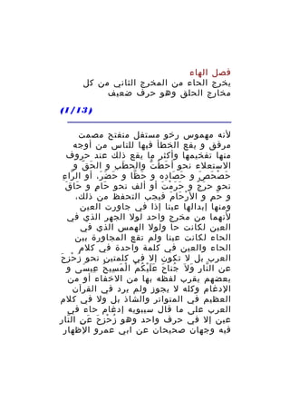 ‫فصل الهاء‬
‫يخرج الحاء من المخرج الثاني من كل‬
‫مخارج الحلق وهو حرف ضعيف‬
‫) 31/1(‬
‫لنه مهموس رخو مستفل منفتح مصمت‬
‫مرقق و يقع الخطأ فيها للناس من أوجه‬
‫منها تفخيمها وأكثر ما يقع ذلك عند حروف‬
‫الستعلء نحو أ ح ط ت والح ط ب و ال ح ق و‬
‫َ ّ‬
‫َ ِ‬
‫َ ْ ّ‬
‫ح ص ح ص و ح صا ده و ح ظا و ح ض ر، أو ال را ءِ‬
‫ّ‬
‫َ َ َ‬
‫َ ّ‬
‫َ َ ِ‬
‫َ ْ َ َ‬
‫َ َ‬
‫نحو ح ر ج و ح ر م ت أو ألف نحو حا م و حا ق‬
‫َ ٍ‬
‫َ َ ْ َ‬
‫َ ٌ‬
‫و ح م و ال ر حا م فيجب التحفظ من ذلك،‬
‫ْ َ َ‬
‫َ ِ‬
‫ومنها إبدالها عينا إذا في جاورت العين‬
‫لنهما من مخرج واحد لول الجهر الذي في‬
‫العين لكانت حا ولول الهمس الذي في‬
‫الحاء لكانت عينا ولم تقع المجاورة بين‬
‫الحاء والعين في كلمة واحدة في كلم‬
‫العرب بل ل تكون إل في كلمتين نحو ز ح ز حَ‬
‫ُ ْ ِ‬
‫عن ال نا ر و ل َ جنا ح ع ل ي ك م ا ل م سي ح عي سى و‬
‫ُ َ ََْ ُ ْ ْ َ ِ ُ ِ َ‬
‫ّ ِ َ‬
‫بعضهم يقرب لفظه بها من الخفاء أو من‬
‫الدغام وكله ل يجوز ولم يرد في القرآن‬
‫العظيم في المتواتر والشاذ بل ول في كلم‬
‫العرب على ما قال سيبويه إدغام حاء في‬
‫عين إل في حرف واحد وهو ز حز ح ع ن ال نا رِ‬
‫ُ ْ َ َ ِ ّ‬
‫فيه وجهان صحيحان عن ابي عمرو الظهار‬

 