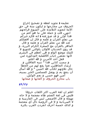 ‫تعليمه ) تجويد لفظه و تصحيح إخراج‬
‫الحروف من مخارجها و ليكون سنة في حق‬
‫المة لتجويد التلمذة على الشيوخ قراءتهم‬
‫انتهى. قلت و حمله على ما هو أعم من‬
‫هذا أولى و قد صح عنه ) انه قال: خيركم‬
‫من تعلم القرآن و ع لمه و قال إن أفضلكم‬
‫ّ‬
‫عند ا من تعلم القرآن و علمه و قال‬
‫الماهر بالقرآن مع السفرة الكرام البررة، و‬
‫قد روي الحديثان الولن بأوالتي للتنويع ل‬
‫للشك موضع الواو و هي أعظم في البشرى‬
‫لنها تقتضي إثبات الفضلية المذكورة لمن‬
‫فعل أحد المرين و ا أعلم.‬
‫و سميت كتابي هذا " تنبيه الغافلين و‬
‫إرشاد الجاهلين. عما يقع لهم من الخطأ‬
‫حال تلوتهم لكتاب ا المبين " و ا أسأل‬
‫أن ينفع به. و يوصل للمسلمين الخير بسببه.‬
‫آمين فهو حسبي و نعم الوكيل.‬
‫باب مخارج الحروف و ألقابها و صفاتها‬
‫) 1/1(‬
‫اعلم إن لغة العرب اكثر اللغات حروفا‬
‫فليس في لغة العجم ظاء معجمة و ل حاء‬
‫مهملة و قال الصمعي ليس في الفارسية و‬
‫ل السريانية و ل في الرومية ذال أي معجمة‬
‫و كذلك خمسة أحرف انفردت العرب بكثرة‬

 