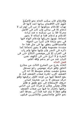 ‫َ ْ َ ْ‬
‫والدغام فان سكنت الحاء نحو فا ص ف ح‬
‫ع نه م كان الهتمام ببيانها اشد لنها قد‬
‫َ ْ ُْ‬
‫تهيأت للدغام بسكونها إذ من إلى لوم إن ل‬
‫إدغام إل في ساكن وان كان في الصل‬
‫محركا فل بد من تسكينه ه عند إرادة‬
‫الدغام و إدغام هذا و أمثاله ل يجوز‬
‫إجماعا، ومنها تحريكها وإدغام الهاء فيها‬
‫في نحو س ب ح ه فان كثيرا من الجهلة‬
‫َّ ْ ُ‬
‫والمتساهلين ينطق بها في مثل هذا حا‬
‫مشددة مضمومة وهو ل يجوز إجماعا كما‬
‫ذكره في النشر وان وليها مثلها ولم يأت‬
‫في القرآن إل في موضعين ال نك ا ح ح تى في‬
‫ّ َ ِ َّ‬
‫البقرة و ل أ ب ر ح ح تى في الكهف تعين‬
‫ْ َ ُ َّ‬
‫البيان عند من لم يدغم وا أعلم.‬
‫فصل الحاء‬
‫الخاء يخرج من المخرج الثالث من مخارج‬
‫الحلق وهو حرف مهموس رخو مستفل‬
‫منفتح مصمت مف خم متوسط إل انه إلى‬
‫َ‬
‫الضعف أقرب لكثرة صفات الضعف فيه، و‬
‫يقع الخطأ فيها من اوجه الول ترقيقها وهو‬
‫حرف مستعل ل بد من تفخيمه كساير‬
‫َ َ‬
‫حروف الستعلء في نحو ط ف ق و ظ ل م‬
‫َ ِ َ‬
‫وق ا ل و ص لى و غ ل ب و ض را ء كثير من الناس‬
‫َ ّ ُ‬
‫ََ َ‬
‫َّ‬
‫َ َ‬
‫يرققها باعتبار ما فيها من صفات الضعف‬
‫وهو خطأ ل شك فيه فإذا أتى بعدها ألف‬
‫نحو خا ل ق والخ ا ش عي ن وا ل خا سِ ري ن فيكون‬
‫ِ َ‬
‫ْ َ‬
‫َ ِ ِ َ‬
‫َ ِ ُ‬

 