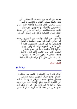 ‫محمد بن احمد بن نصحان الدمشقي في‬
‫ذلك تأليفا سماه التذكرة والتبصرة لمن‬
‫نسي تفخيم اللف وأنكره وأطلع عليه أمام‬
‫المفسرين والقراء والنحويين أبو حيان‬
‫فكتب عليه: طال عت ه فرأيته قد حاز إلى صحة‬
‫ْ ُ‬
‫النقل كمال الدراية وبلغ في حسنه الغاية.‬
‫انتهى.‬
‫والتمهيد من أول تواليف ابن الجزري رحمه‬
‫ا تعالى آلفه في سن الحادية والبلوغ‬
‫فالصواب ما في النشر والتعويل عليه ل‬
‫على ما في التمهيد ولله الموفق، ومنها‬
‫َ‬
‫إبدالها إذا سكنت غينا في نحو ت خش ى‬
‫ْ‬
‫ويفعله كثير من الناس وهو لحن فاحش‬
‫وخطأ ظاهر ل تحل الق راءة به، ومنها‬
‫ُ‬
‫تشديدها في مثل ال خ والدخان فليتحفظ‬
‫ِ‬
‫منه.‬
‫فصل الدال‬
‫) 41/1(‬
‫الدال تخرج من المخرج الثامن من مخارج‬
‫اللسان وهو حرف مجهور شديد مقلقل‬
‫مستفل منفتح مصمت مرقق متوسط إل انه‬
‫إلى القوة أقرب. ويقع الخطأ فيها من اوجه‬
‫منها إبدالها تا في نحو م زد جر وتزد رى لن‬
‫َ‬
‫ُ ْ‬
‫أصلها في مثل هذأ التاء فربما مال اللسان‬

 