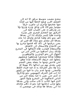 ‫منفتح مصمت متوسط مرقق ال انه إلى‬
‫الضعف اقرب ويقع الخطأ فيها من اوجه‬
‫منها تفخيمها وأحرى إن جاورت حرفا‬
‫مفخما نحو ال ذ قا ن و ذا ق وذ رة وذ روا وَ ل َ‬
‫َ ُ‬
‫َ‬
‫ْ َ ِ َ َ‬
‫ت ذَ ر و ذ ر ه م إذ على اللسان كلفة في‬
‫ْ َ َ ْ ُ ْ‬
‫الترقيق مع التفخيم فيجري على وتي رة‬
‫ُ‬
‫واحدة طلبا لليسر وكذلك إذا أتى بعدها‬
‫ألف نحو ذل ك وهذا ف ذانك وكذلك إذا جاء‬
‫َ َ‬
‫َ َِ‬
‫بعدها لم مفخم نحو م ع ا ذ ا فمن لم‬
‫ِ‬
‫ََ َ‬
‫يعتن بترقيتها في ذ لك كله فخمها وخرج بها‬
‫َُ‬
‫من النفتاح والنسفال إلى الطباق‬
‫والستعلء فصارت ظاء لتفاقها في المخرج‬
‫ولذلك يبدل أحدهما من الخر كثير من‬
‫ِ َ‬
‫الجهال في نحو ا ل منذ ري ن وال منظو ري ن‬
‫ُ‬
‫ْ ُ ِ َ‬
‫و ظل ل نا وذ لل نا ومح ذو را وم حظ و را وبعضهم‬
‫ُ ً َ َ ُ ً‬
‫َ ْ‬
‫َ َ َْ‬
‫يج علها عند حروف الستعلء ضادا وهو‬
‫َ‬
‫لحن فاحش ومنها ما يفعله بعض العجم‬
‫ومن يقتدي بهم من إبدالها دال مهمل او‬
‫زايا ول تحل القراءة به إذ فيه فساد اللفظ‬
‫والمعنى، ومنها عدم بيان ما فيها من الجهر‬
‫اذا اتت قبل الحرف المهموس نحو وا ذ ك روا‬
‫ْ ُ ُ‬
‫إذ كنتم حتى تصير تا كما يفعله كثير من‬
‫ُ‬
‫الناس لتفاقهما في المخرج ولول الجهر‬
‫الذي فيها لكانت ثا فان سكنت واتى بعدها‬
‫مثلها وحب إدغامها فيه نحو إذ ذ ه ب وكذلك‬
‫ّ َ َ‬
‫إذا أتى بعدها ظا وذلك في موضعين إذ‬

 