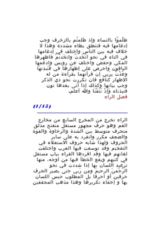 ‫ظ لم وا بالنساء وإذ ظلم تم بالزخرف وجب‬
‫َ ُ‬
‫ً ُ‬
‫إدغامها فيه فتنطق بظاء مشددة وهذا ل‬
‫خلف فيه بين الناس واختلف في إدغامها‬
‫في التاء في نحو ا ت خد ت وات خد ت م فاظهرها‬
‫َ ُ ْ‬
‫َ َ ّ‬
‫المكي وحفص واختلف عن رويس وادغمها‬
‫الباقون واحرص على إظهارها في ف نبذت ها‬
‫َ‬
‫ََ‬
‫و ع ذْ ت ب ربي إن قرأتهما بقراءة من له‬
‫ُ ُ ِ َ‬
‫الظهار كنافع فان تكررت نحو ذي الذكر‬
‫وجب بيانها وكذلك إذا أتى بعدها نون‬
‫فنبذناه وإ ذ ن ت ق نا وا أعلم.‬
‫َ ْ ََ َْ‬
‫فصل الراء‬
‫) 51/1(‬
‫الراء تخرج من المخرج السابع من مخارج‬
‫الفم وهو حرف مجهور مستفل منفتح مذلق‬
‫منحرف متوسط بين الشدة والرخاوة والقوة‬
‫والضعف مكرر وانفرد به على ساير‬
‫الحروف ولهذا شابه حروف الستعلء في‬
‫التفخيم وقد توسعت فيها العرب واختلفت‬
‫لغاتهم فيها وقد افردها القراء بباب مستفل‬
‫في كتبهم ويقع الخطأ فيها من اوجه، منها‬
‫ت رعيد اللسان بها إذا شددت في نحو‬
‫ُ‬
‫ال ر حم ن الرحي م و من ربي حتى يصير الحرف‬
‫َ‬
‫ِ‬
‫َ‬
‫ّ ْ َ‬
‫حرفين أو احرفا بل المطلوب حبس اللسان‬
‫بها و إخفاء تكريرها وهذا مذهب المحققين‬

 