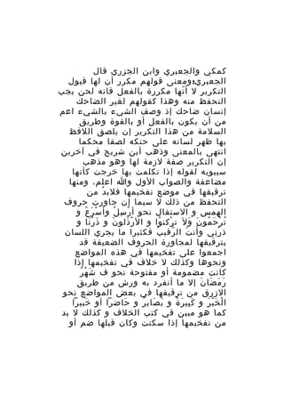 ‫كمكي والجعبري وابن الجزري قال‬
‫الجعبري: ومعنى قولهم مكرر أن لها قبول‬
‫التكرير ل أ نها مكررة بالفعل فانه لحن يجب‬
‫ّ‬
‫التحفظ منه وهذا كقولهم لغير الضاحك‬
‫إنسان ضاحك إذ وصف الشيء بالشيء اعم‬
‫من أن يكون بالفعل أو بالقوة وطريق‬
‫السلمة من هذا التكرير إن يلصق اللفظ‬
‫بها ظهر لسانه على حنكه لصقا محكما‬
‫انتهى بالمعنى وذهب أبن شريح في آخرين‬
‫إن التكرير صفة لزمة لها وهو مذهب‬
‫سيبويه لقوله إذا تكلمت بها خرجت كأنها‬
‫مضاعفة والصواب الول وا اعلم، ومنها‬
‫ترقيقها في موضع تفخيمها فلب د من‬
‫ْ‬
‫التحفظ من ذلك ل سيما إن جاورت حروف‬
‫الهمس و الستفال نحو أ ر س ل وأ س ر ع و‬
‫ْ َ ُ‬
‫ْ ِ ْ‬
‫ت ر ح مو ن و ل َ ت ركن وا و ال ر ذلو ن و ذ ر نا و‬
‫َ َْ‬
‫َ‬
‫ْ َ‬
‫ْ ُ‬
‫ُ ْ َ ُ َ َ‬
‫ذ ر ني و أن ت ال رقي ب فكثيرا ما يجري اللسان‬
‫ُ‬
‫ّ‬
‫َ َ‬
‫ِْ‬
‫بترقيقها لمجاورة الحروف الضعيفة قد‬
‫اجمعوا على تفخيمها في هذه المواضع‬
‫ونحوها وكذلك ل خلف في تفخيمها إذا‬
‫َ ْ ُ‬
‫كانت مضمومة أو مفتوحة نحو ف ش ه ر‬
‫ر م ضا ن إل ما أنفرد به ورش من طريق‬
‫َ َ َ َ‬
‫الزرق من ترقيقها في بعض المواضع نحو‬
‫ا ل خ ي ر و ك بي ر ة و ب صاي ر و حاضرا أو خبيرا‬
‫َ‬
‫َ‬
‫َ َ ُ‬
‫َِ َ ٌ‬
‫ْ َْ َ‬
‫كما هو مبين في كتب الخلف و كذلك ل بد‬
‫من تفخيمها إذا سكنت وكان قبلها ضم أو‬

 