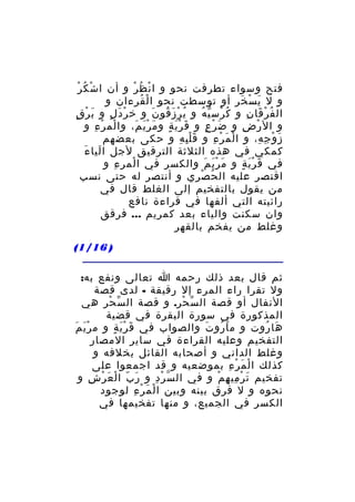 ‫ُ ْ‬
‫فتح وسواء تطرفت نحو و ا ن ظ ر و أن ا شْ ك ر‬
‫ْ ُ ْ‬
‫و ل ي س خر أو توسطت نحو ا لْ قرءان و‬
‫ُ‬
‫َ ْ َ‬
‫ال ف ر قا ن و ك رس ي ه و ي ر ز قو ن و خ ر د ل و ب ر قٍ‬
‫َ ْ‬
‫ْ َ ٍ‬
‫ُ ْ َ ُ َ‬
‫ُ ْ ّ ُ‬
‫ُ ْ َ ِ‬
‫و ال ر ض و ض ر ع و ق ر ي ة و م ر ي م، وا لم ر ء و‬
‫ْ ْ ِ‬
‫َ َْ َ‬
‫َ َْ ٍ‬
‫َ ْ ٍ‬
‫ْ ِ‬
‫ز و ج ه، و ا ل م ر ء و ق ل ب ه و حكى بعضهم‬
‫َِْ ِ‬
‫ْ َ ْ ِ‬
‫َ ْ ِ ِ‬
‫َ َ‬
‫كمكي في هذه الثلثة الترقيق لجل ا ليا ء‬
‫في ق ر ي ة و م ر ي م والكسر في ا لمر ء و‬
‫ِ‬
‫ْ‬
‫َ َْ َ‬
‫َ َْ ٍ‬
‫اقتصر عليه ال ح صري و أنتصر له حتى نسب‬
‫ُ ْ‬
‫من يقول بالتفخيم إلى الغلط قال في‬
‫رائيته التي ألفها في قراءة نافع‬
‫وان سكنت والياء بعد كمريم ... فرقق‬
‫وغلط من يفخم بالقهر‬
‫) 61/1(‬
‫ثم قال بعد ذلك رحمه ا تعالى ونفع به:‬
‫ول تقرا راء المرء إل رقيقة - لدى قصة‬
‫النفال أو قصة ال س حر. و قصة ال س ح ر هي‬
‫ّ ْ ِ‬
‫ّ ْ‬
‫المذكورة في سورة البقرة في قضية‬
‫ها روت و م ا رو ت والصواب في ق ر ي ة و م ر ي م‬
‫َْ َ‬
‫َ َْ ٍ‬
‫َ ُ َ‬
‫َ ُ‬
‫التفخيم وعليه القراءة في ساير المصار‬
‫وغلط الداني و أصحابه القائل بخلفه و‬
‫كذلك ا ل م ر ء بموضعيه و قد اجمعوا على‬
‫ْ َ ْ ِ‬
‫تفخيم ت ر مي ه م و في ال س ر د و ر ب ا ل ع ر ش و‬
‫َ ّ ْ َ ْ ِ‬
‫ّ ْ ِ‬
‫َ ْ ِ ِ ْ‬
‫نحوه و ل فرق بينه وبين ا لْ م ر ء لوجود‬
‫َ ْ ِ‬
‫الكسر في الجميع، و منها تفخيمها في‬

 