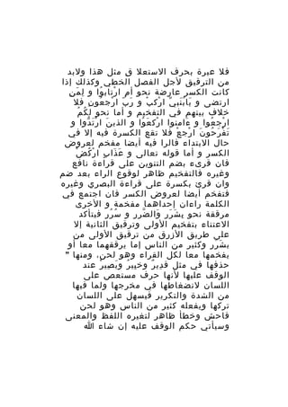 ‫فل عبرة بحرف الستعل ق مثل هذا ولبد‬
‫ِ‬
‫من الترقيق لجل الفصل الخطي وكذلك إذا‬
‫َ ِ‬
‫كانت الكسر عارضة نحو أ م ا رتاب وا و لِ م ن‬
‫ُ‬
‫ِ ْ‬
‫ارتضى و يا ب نب ي ا رك ب و ر بّ ا رج عو ن فل‬
‫ْ ُ ِ‬
‫َ‬
‫َ َُ ّ ْ ْ‬
‫ُ ُ‬
‫خلف بينهم في التفخيم و أما نحو ل ك م‬
‫ا رج عوا و ءامنوا ا رك ع وا و الذي ن ا ر ت دوا و‬
‫َ َْ ّ‬
‫ْ َ ُ‬
‫َ‬
‫ْ ُ‬
‫ت ف ر حو ن ا رج ع فل تقع الكسرة فيه إل في‬
‫َ ْ َ ُ َ ْ ْ‬
‫حال البتداء فالرا فيه أيضا مفخم لعروض‬
‫َ َ ٍ ْ ُ ْ‬
‫الكسر و أما قوله تعالى و ع ذا ب ا ر ك ض‬
‫فان قرىء بضم التنوين على قراءة نافع‬
‫وغيره فالتفخيم ظاهر لوقوع الراء بعد ضم‬
‫وان قرئ بكسرة على قراءة البصري وغيره‬
‫فتفخم أيضا لعروض الكسر فان اجتمع في‬
‫الكلمة راءان إحداهما مفخمة و الخرى‬
‫مرققة نحو ب ش رر وال ضر ر و س ر ر فيتأكد‬
‫ُ ُ ِ‬
‫ّ ِ‬
‫ِ َ َ َ‬
‫العتناء بتفخيم الولى وترقيق الثانية إل‬
‫على طريق الزرق من ترقيق الولى من‬
‫ب ش ر ر وكثير من الناس إما يرققهما معا أو‬
‫َ َ ِ‬
‫يفخمها معا لكل القراء وهو لحن، ومنها "‬
‫حذفها في مثل ق دي ر وخ بي ر و ب صي ر عند‬
‫ِ ُ َ ِ ْ‬
‫ِ ٌ‬
‫الوقف عليها لنها حرف مستعص على‬
‫اللسان لنضغاطها في مخرجها ولما فيها‬
‫من الشدة والتكرير فيسهل على اللسان‬
‫تركها ويفعله كثير من الناس وهو لحن‬
‫فاحش وخطأ ظاهر لتغيره اللفظ والمعنى‬
‫وسيأتي حكم الوقف عليه إن شاء ا‬

 