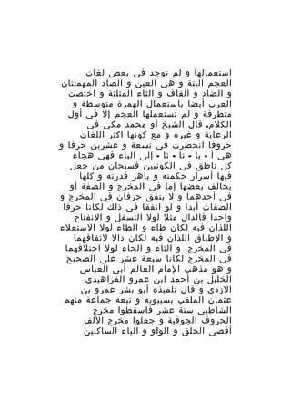 ‫استعمالها و لم توجد في بعض لغات‬
‫العجم البتة و هي العين و الصاد المهملتان‬
‫و الضاد و القاف و الثاء المثلثة و اختصت‬
‫العرب أيضا باستعمال الهمزة متوسطة و‬
‫متطرفة و لم تستعملها العجم إل في أول‬
‫الكلم. قال الشيخ أو محمد مكي في‬
‫الرعاية و غيره و مع كونها اكثر اللغات‬
‫حروفا انحصرت في تسعة و عشرين حرفا و‬
‫هي أ - با - تا - ثا - إلى الياء فهي هجاء‬
‫كل ناطق في الكونيين فسبحان من جعل‬
‫فيها أسرار حكمته و باهر قدرته و كلها‬
‫يخالف بعضها إما في المخرج و الصفة أو‬
‫في أحدهما و ل يتفق حرفان في المخرج و‬
‫الصفات أبدا و لو اتفقا في ذلك لكانا حرفا‬
‫واحدا فالدال مثل لول التسفل و النفتاح‬
‫اللذان فيه لكان طاء و الطاء لول الستعلء‬
‫و الطباق اللذان فيه لكان دال لتفاقهما‬
‫في المخرج، و الثاء و الحاء لول اختلفهما‬
‫في المخرج لكانا سبعة عشر على الصحيح‬
‫و هو مذهب المام العالم أبي العباس‬
‫الخليل بن أحمد ابن عمرو الفراهيدي‬
‫الزدي و قال تلميذه أبو بشر عمرو بن‬
‫عثمان الملقب بسيبويه و تبعه جماعة منهم‬
‫الشاطبي ستة عشر فاسقطوا مخرج‬
‫الحروف الجوفية و جعلوا مخرج اللف‬
‫أقصى الحلق و الواو و الياء الساكنين‬

 