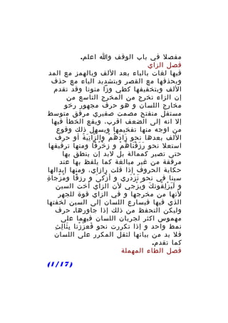 ‫مفصل في باب الوقف وا اعلم.‬
‫فصل الزاي‬
‫فيها لغات بالياء بعد اللف وبالهمز مع المد‬
‫وبحذفها مع القصر وبتشديد الياء مع حذف‬
‫اللف وبتخفيفها كطي وزا منونا وقد تقدم‬
‫إن الزاء تخرج من المخرج التاسع من‬
‫مخارج اللسان و هو حرف مجهور رخو‬
‫مستفل منفتح مصمت صفيري مرقق متوسط‬
‫إل انه إلى الضعف اقرب، ويقع الخطأ فيها‬
‫من اوجه منها تفخيمها ويسهل ذلك وقوع‬
‫اللف بعدها نحو زا د ه م وال زا ن ي ة أو حرف‬
‫ّ َِ ُ‬
‫َ َ ُ ْ‬
‫استعل نحو ر ز ق نا ه م و ز خ رفا ومنها ترقيقها‬
‫ْ ُ‬
‫َ َ َْ ُ ْ‬
‫حتى تصير كممالة بل لبد إن ينطق بها‬
‫مرققة من غير مبالغة كما يلفظ بها عند‬
‫حكاية الحروف إذا قلت رازاي، ومنها إبدالها‬
‫سينا في نحو ت ز د ري و أ زك ى و رز قا و م زجا ةِ‬
‫ُ ْ‬
‫ِ ً‬
‫ْ َ‬
‫َ ْ َ ِ‬
‫و ل ي ز ل قون ك و ي زجي لن الزاي أخت السين‬
‫َ ُ ْ‬
‫ََ ِْ ُ‬
‫لنها من مخرجها و في الزاي قوة للجهر‬
‫الذي فيها فيسارع اللسان إلى السين لخفتها‬
‫وليكن التحفظ من ذلك إذا جاورها. حرف‬
‫مهموس اكثر لجريان اللسان فيهما على‬
‫َِ ِ ِ‬
‫نمط واحد و إذا تكررت نحو فع ز زنا ب ثا ل ث‬
‫َ ّ ْ‬
‫فل بد من بيانها لثقل المكرر على اللسان‬
‫كما تقدم.‬
‫فصل الطاء المهملة‬
‫) 71/1(‬

 
