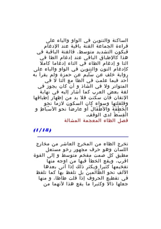 ‫الساكنة والتنوين في الواو والياء على‬
‫قراءة الجماعة الغنة باقية عند الدغام‬
‫فيكون التشديد متوسط، فالغنة الباقية في‬
‫هذا كالطباق الباقي عند إدغام الطا في‬
‫التا و إدغام الطاء في التاء إدغاما كامل‬
‫كإدغام النون والتنوين في الواو والياء على‬
‫رواية خلف عن س ليم عن حمزة ولم يقرأ به‬
‫َُ‬
‫أحد فيما علمت في الطا مع التا ل في‬
‫المتواتر ول في الشاذ و أن كان يجوز في‬
‫لغة بعض العرب كما أشار إليه في نهاية‬
‫التقان فان سكنت فل بد من إظهار إطباقها‬
‫وقلقلتها وسواء كان السكون لزما نحو‬
‫ا ل خ ط ف ة وال ط فا ل أو عارضا نحو ال س با ط و‬
‫َْ ِ‬
‫ْ َ ُ‬
‫ْ َ ْ َ َ‬
‫ا ل ق س ط لدى الوقف.‬
‫ْ ِ ْ ْ‬
‫فصل الظاء المعجمة المشالة‬
‫) 81/1(‬
‫تخرج الظاء من المخرج العاشر من مخارج‬
‫اللسان وهو حرف مجهور رخو مستعل‬
‫مطبق كل صمت مفخم متوسط و إلى القوة‬
‫اقرب، ويقع الخطأ فيها من اوجه منها‬
‫تفخيمها كثيرا ويكثر ذلك إذا آتى بعدها‬
‫اللف نحو ال ظالمي ن بل تلفظ بها كما تلفظ‬
‫َ‬
‫ّ‬
‫في تقطيع الحروف إذا قلت طاظا، و منها‬
‫جعلها ذال وكثيرا ما يقع هذا لنهما من‬

 