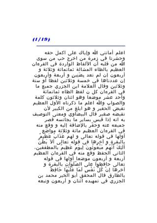 ‫) 91/1(‬
‫اعلم أماتني ا وإياك على اكمل حقه‬
‫وحشرنا في زمرة من اخرج حب من سوى‬
‫ا من قلبه أن اللفاظ الواردة في القرءان‬
‫العظيم بالظاء المشالة ثمانمائة وثلثة و‬
‫أربعون إن لم نعد ب ض ني ن و أربعة وأربعون‬
‫ِ َِ ٍ‬
‫إن عددناها في خمسة وثلثين لفظا أو ستة‬
‫وثلثين وقال العلمة ابن الجزري جميع ما‬
‫في القرءان كل ن لفظ الظاء ثمانمائة‬
‫وأحد عشر موضعا وهو اثنان وثلثون كلمة‬
‫والصواب وا اعلم ما ذكرناه الول العظيم‬
‫نقيض الحقير و هو ابلغ من الكبير لن‬
‫نقيضه صغير قال البيضاوي ومعنى التوصيف‬
‫به انه إذا قيس بساير ما يجانسه قصر‬
‫جميعه عنه وح قر بالضافة إليه و وقع منه‬
‫ّ‬
‫في القرءان العظيم مائة وثلثة مواضع‬
‫َ َ ٌ‬
‫أولها في قوله تعالى و لهم ع ذا بُ ع ظي م‬
‫َ َ‬
‫َ ُ ّ‬
‫بالبقرة و آخرها في قوله تعالى أ ل َ ي ظ ن‬
‫أ ل ئ ك أ ن ه م م ب عو ثو ن لي و م ع ظي م بالمطففين،‬
‫َِ َ ّ ُ ْ َْ ُ ُ َ ِ َ ْ َ ِ ٌ‬
‫الثاني الحفظ وقع منه في القرءان العظيم‬
‫أربعة و أربعون موضعا أولها في قوله‬
‫تعالى حافظوا على ال ص ل وا ت بالبقرة و‬
‫َّ َ ِ‬
‫َ ِ ٌ‬
‫أخرها إ ن ك ل ن ف س ل ما ع ل ي ها حا ف ظ‬
‫ْ ُ ّ َ ْ ٍ َ َ ََْ َ‬
‫بالطارق قال المحقق أبو الخير محمد بن‬
‫الجزري في تمهيده اثنان و أربعون وتبعه‬

 