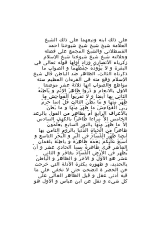 ‫على ذلك ابنه وتبعهما على ذلك الشيخ‬
‫العلمة شيخ شيخ شيخ شيوخنا احمد‬
‫القسطلني والشيخ المجمع على فضله‬
‫وجللته شيخ شيخ شيوخنا شيخ السلم‬
‫زكرياء النصاري وزاد أولها قوله تعالى في‬
‫البقرة و ل ي ؤو د ه ح ف ظ ه ما و الصواب ما‬
‫َ ُ ُ ُ ِ ْ ُ ُ َ‬
‫ذكرناه الثالث، الظاهر ضد الباطن قال شيخ‬
‫السلم وقع منه في القرءان العظيم ستة‬
‫مواظع والصواب انها ثلثة عشر موضعا‬
‫ََ َِ ُ‬
‫الول بالنعام و ذ روا ظا ه رَ ال ث م و ب ا ط ن ه‬
‫ْ ِ‬
‫َ ِ‬
‫َ ُ‬
‫الثاني بها أيضا و ل ت ق ر بوا ا لْ فَ وا ح ش ما‬
‫َ ِ َ‬
‫َ ْ َُ‬
‫ّ َ‬
‫ظ ه ر م ن ها و ما ب ط ن الثالث ق ل إنما حَ ر م‬
‫ُ ْ‬
‫َ َ َ َ‬
‫َ َ َ ِْ َ‬
‫َ َ َ‬
‫ر ب ي ا ل ف وا ح ش ما ظ ه ر م ن ها و ما ب ط ن‬
‫َ َ َ ِْ َ‬
‫َّ َ ْ َ َ ِ َ‬
‫بالعراف الرابع أ م ب ظا ه ر من القول بالرعد‬
‫ْ ِ َ ِ ٍ‬
‫الخامس إ ل ّ م راءا ظاهرا بالكهف السادس‬
‫َ‬
‫ِ َ‬
‫َ َْ ُ َ‬
‫إ ل ّ ما ظ ه ر م ن ها بالنور السابع ي ع ل مو ن‬
‫َ َ َ ِْ َ‬
‫ظاهرا من ا لحياة ال د ن يا بالروم الثامن بها‬
‫َّْ‬
‫ْ‬
‫أيضا ظ ه ر ا ل ف سا د في ا ل بر و ا لْ ب ح ر التاسع و‬
‫َ ْ ِ‬
‫َْ‬
‫َ َ َ ْ َ َ ُ‬
‫أ س ب غ ع ل ي ك م ن ع م ه ظا ه ر ة و با ط ن ة بلقمان‬
‫َِ ً‬
‫َْ َ ََْ ُ ْ ِ َ َ ُ َ ِ َ ً‬
‫العاشر قرى ظاهر ة بسبا الحادي عشر و أ نْ‬
‫ً‬
‫َ‬
‫ُ‬
‫ي ظ هر في ال ر ض ا ل ف سا د بغافر و الثاني‬
‫ْ ِ ْ َ َ َ‬
‫ّ ْ ِ‬
‫ُ‬
‫عشر هو ال و ل و الخ ر و الظاه ر و ا ل باط ن‬
‫َْ‬
‫ُ‬
‫ُ‬
‫ّ ُ‬
‫بالحديد، و ظهوره بكثرة الدلة التي خرجت‬
‫عن الحصر ة اتضحت حتى ل تخفى على ما‬
‫فيه أدنى عقل و قيل الظاهر العالي على‬
‫كل شيء و نقل عن ابن عباس و الول هو‬

 