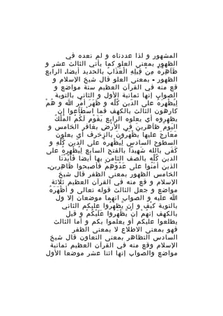 ‫المشهور و لذا عددناه و لم نعده في‬
‫الظهور بمعنى العلو كما يأتي الثالث عشر و‬
‫ظ ا ه ر ه م ن ق ب ل ه ا ل ع ذا ب بالحديد أيضا. الرابع‬
‫ََ ِ ُ ُ ِ ْ َِِ ِ ْ َ َ ُ‬
‫الظهور - بمعنى العلو قال شيخ السلم و‬
‫قع منه في القرآن العظيم ستة مواضع و‬
‫الصواب إنها ثمانية الول و الثاني بالتوبة‬
‫ُ ْ‬
‫ل ي ظ ه ر ه على ال دي ن ك له و ظ ه ر أ مر ا و ه م‬
‫َ َ َ ْ‬
‫ّ ِ ُّ‬
‫ُِ ْ ِ َ ُ‬
‫كارهون الثالث بالكهف فما ا س ط اعوا إن‬
‫ْ َُ‬
‫ُْ ُ‬
‫يظهروه أي يعلوه الرابع ي ق و م لَ ك م ال م ل ك‬
‫َ َ ْ ِ ُ ُ‬
‫ال ي و م ظ اهري ن في ال ر ض بغافر الخامس و‬
‫ْ ِ‬
‫َ‬
‫َ‬
‫َ ْ َ‬
‫م عا ر ج عليها ي ظ ه رو ن بالزخرف أي يعلون‬
‫َ ْ َ ُ َ‬
‫َ َ ِ َ‬
‫السطوح السادس ل ي ظ هر ه على ال دين ك ل ه و‬
‫ُّ ِ‬
‫ّ‬
‫ُِ ْ ِ ُ‬
‫ك فى بالله ش هيدا بالفتح السابع ل ي ظ هر ه على‬
‫ُِ ْ ِ ُ‬
‫َ ِ‬
‫َ َ‬
‫الدين ك له بالصف الثامن بها أيضا فأ ي د نا‬
‫َ ّ َْ‬
‫ُّ‬
‫الذين أ م نوا على ع دُ و ه م فأصبحوا ظا ه رين.‬
‫َ ِ ِ‬
‫َ ّ ِ ْ‬
‫َُ‬
‫الخامس الظهور بمعنى الظفر قال شيخ‬
‫السلم و قع منه في القرآن العظيم ثلثة‬
‫ْ َ َ ُ‬
‫مواضع و جعل الثالث قوله تعالى و أ ظ ه ر ه‬
‫ا عليه و الصواب انهما موضعان إل ول‬
‫بالتوبة ك يف و إن يظ ه روا عليكم الثاني‬
‫ّ َ ُ‬
‫ْ‬
‫بالكهف إن ه م إ ن ي ظ ه روا ع ل ي ك م و قيل‬
‫ََْ ُ ْ‬
‫ْ ّ ْ َ ُ‬
‫ُ ْ‬
‫يطلعوا عليكم أو يعلموا بكم و أما الثالث‬
‫فهو بمعنى الطلع ل بمعنى الظفر‬
‫السادس التظاهر بمعنى التعاون قال شيخ‬
‫السلم وقع منه في القرآن العظيم ثمانية‬
‫مواضع والصواب إنها اثنا عشر موضعا الول‬

 
