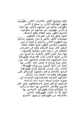 ‫َ َ ّ ُ َ‬
‫ثلثة مواضع الول. بالحزاب اللئي ت ظ ه رو ن‬
‫َ‬
‫م ن ه ن أم ها ت كم الثاني ب سمع و الذي ن‬
‫َ ِ ُ‬
‫ِْ ُ ّ‬
‫ي ظ ه رو ن .م نكم م ن ن سا ئ هم الثالث بها أيضا‬
‫ِ ْ ِ َ ِ ِ‬
‫َ ّ ّ ُ َ ِْ‬
‫و الذين يظه رو ن من ن سا ئ ه مْ ث م يع و دو ن.‬
‫ُ ُ َ‬
‫ِ َ ِ ِ ُ ّ‬
‫ُ َ‬
‫َ‬
‫التاسع ال ظهر بضم الظاء وهو انتصاف‬
‫ّ‬
‫النهار وقع منه في القرءان العظيم‬
‫موضعان الول بالنور و حي ن تض عو ن ث يا ب ك م‬
‫ُ َ َِ َ ُ ْ‬
‫ِ َ َ‬
‫َ‬
‫م ن الظ هيرة الثاني بالروم و ع ش يا و حي ن‬
‫َ َّ‬
‫ِ‬
‫ِ َ‬
‫ت ض عو ن. العاشر ال ظهر بفتح الظاء خلف‬
‫ّ‬
‫َ َ ُ َ‬
‫البطن قال شيخ السلم وقع في القرءان‬
‫العظيم في أربعة عشر موضعا والصواب‬
‫إنها ستة عشر الول بالبقرة ن ب ذ ف ري ق من‬
‫َ َ ِ ٌ‬
‫َ َ ُ ُ ِ ِ ْ‬
‫ا لذي ن أو توا ا ل كتا ب كت ا ب ا ورا ء ظ هو ر ه م‬
‫َ ِ َ َ‬
‫ْ ِ‬
‫ُ‬
‫َ‬
‫ّ‬
‫شبه إعراضهم عنه وعدم التفاتهم إليه بمن‬
‫جعل شيئا وراءه ل يلتفت إليه، الثاني بها‬
‫أيضا بأ ن تأ توا ا لب يو ت من ورا ء ظ هو ر ها،‬
‫ِ ُ ُ ِ َ‬
‫ْ ُ َ‬
‫ْ ُ‬
‫ُ ُ ِ ِ ْ‬
‫الثالث بئال عمران ف ن ب ذو ه و راء ظ هو ر ه م‬
‫َََ ُ ُ َ َ‬
‫الرابع بالنعام و ه م ي ح ملو ن أ و زاره م على‬
‫َ‬
‫َ ْ َ‬
‫ْ َ ْ ِ‬
‫ظهو ر ه م وهو إما حقيقة بان تتشكل‬
‫ِ ِ ْ‬
‫أعمالهم القبيحة واعتقاداتهم الفاسدة في‬
‫صورة منكرة قبيحة خبيثة نتنة الرائحة‬
‫فتركبهم أو هو تمثيل لستحقاقهم حمل ثقل‬
‫الذنوب والثام، الخامس بها أيضا و ت ر كتم‬
‫َ َ ْ‬
‫ما خ و ل ناك م و را ء ظهو ر ك م، السادس بها‬
‫ِ ُ ْ‬
‫ْ َ َ َ‬
‫َ َّْ‬
‫أيضا إ ل ّ ما ح م ل ت ظهور ه ما، الثامن‬
‫ُ َ‬
‫َ ََ ْ‬
‫بالعراف من ظهو ر ه م ذ ريا ت ه م، التاسع‬
‫ِ ِ ْ ُ ّ ِ ِ ْ‬

 