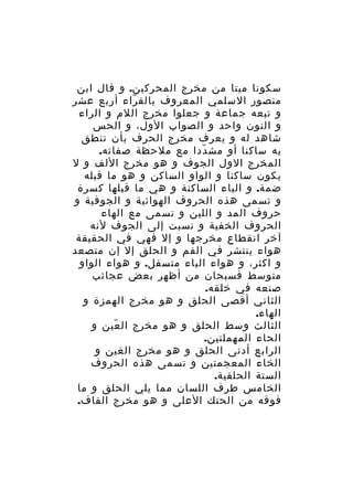 ‫سكونا ميتا من مخرج المحركين. و قال ابن‬
‫منصور السلمي المعروف بالق راء أربع عشر‬
‫ّ‬
‫و تبعه جماعة و جعلوا مخرج اللم و الراء‬
‫و النون واحد و الصواب الول، و الحس‬
‫شاهد له و يعرف مخرج الحرف بأن تنطق‬
‫به ساكنا أو مش ددا مع ملحظة صفاته.‬
‫ّ‬
‫المخرج الول الجوف و هو مخرج اللف و ل‬
‫يكون ساكنا و الواو الساكن و هو ما قبله‬
‫ضمة. و الياء الساكنة و هي ما قبلها كسرة‬
‫و تسمى هذه الحروف الهوائية و الجوفية و‬
‫حروف المد و اللين و تسمى مع الهاء‬
‫الحروف الخفية و نسبت إلى الجوف لنه‬
‫آخر انقطاع مخرجها و إل فهي في الحقيقة‬
‫هواء ينتشر في الفم و الحلق إل إن متصعد‬
‫و اكثر، و هواء الياء متسفل. و هواء الواو‬
‫متوسط فسبحان من أظهر بعض عجائب‬
‫صنعه في خلقه.‬
‫الثاني أقصى الحلق و هو مخرج الهمزة و‬
‫الهاء.‬
‫الثالث وسط الحلق و هو مخرج ال عين و‬
‫ّ‬
‫الحاء المهملتين.‬
‫الرابع أدنى الحلق و هو مخرج الغين و‬
‫الخاء المعجمتين و تسمى هذه الحروف‬
‫الستة الحلقية.‬
‫الخامس طرف اللسان مما يلي الحلق و ما‬
‫فوقه من الحنك العلى و هو مخرج القاف.‬

 