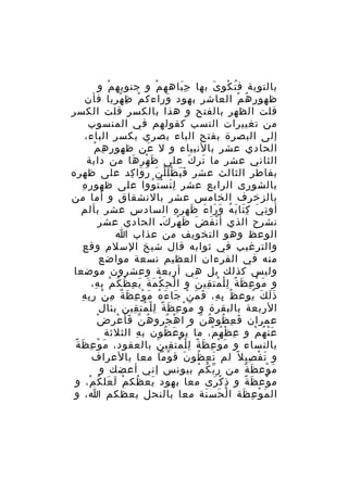 ‫بالتوبة ف ت كو ى بها ج باهه م و جنوبه م و‬
‫ْ‬
‫ْ‬
‫َِ‬
‫ُ ْ َ‬
‫ظهور ه م العاشر بهود وراءك م ظ ه ريا فأن‬
‫ْ ِ ْ ِ‬
‫َ‬
‫ُ ْ‬
‫قلت الظهر بالفتح و هذا بالكسر قلت الكسر‬
‫من تغييرات النسب كقولهم في المنسوب‬
‫إلى البصرة بفتح الباء بصري بكسر الباء،‬
‫ِ ِ ْ‬
‫الحادي عشر بالنبياء و ل عن ظهو ر ه م‬
‫َ‬
‫الثاني عشر ما تر ك على ظ ه ر ها من دابة‬
‫َ ْ ِ َ‬
‫َ َ‬
‫بفاطر الثالث عشر ف ي ظ ل ل ن ر وا كد على ظهره‬
‫ََ َْْ َ َ َ ِ‬
‫ِ ِ‬
‫بالشورى الرابع عشر ل ت س ت ووا على ظهو ر ه‬
‫َِ َْ ُ‬
‫بالزخرف الخامس عشر بالنشقاق و أما من‬
‫أو ت ي ك تا ب ه و را ء ظه ر ه السادس عشر بألم‬
‫ِ َ َِ َ ُ َ َ َ َ ِ ِ‬
‫نشرح الذي أ ن ق ض ظ هر ك. الحادي عشر‬
‫ْ َ َ َ ْ َ‬
‫الوعظ وهو التخويف من عذاب ا‬
‫والترغيب في ثوابه قال شيخ السلم وقع‬
‫منه في القرءان العظيم تسعة مواضع‬
‫وليس كذلك بل هي أربعة وعشرون موضعا‬
‫و م و ع ظ ة ل ل مت قي ن و ا ل ح ك م ة ي ع ظ ك م ب ه،‬
‫ْ ِ ْ َ َ َ ِ ُ ُ ْ ِ‬
‫َ ْ ِ َ ً ِْ ُ ِ َ‬
‫ُ ِ ِ َ َ ْ َ َ ُ َ ْ ِ َ ٌ ِ ْ ِ ِ‬
‫ذ ل ك يوع ظ ب ه، ف م ن جا ء ه م و ع ظ ة م ن ر ب ه‬
‫ََ َ ُ‬
‫الربعة بالبقرة و م و ع ظ ة ل ل مت قين بئال‬
‫َ ْ ِ َ ً ِْ ُ ِ‬
‫ّ َ ْ ِ ْ‬
‫عمران ف ع ظو ه ن و ا ه جرو هُ ن فأ ع ر ض‬
‫ْ ُ‬
‫َ ِ ُ ُ ّ‬
‫ع ن ه م و ع ظ ه م، ما يو ع ظون ب ه الثلثة‬
‫ِ‬
‫ُ َ ُ‬
‫ِ ْ ُ ْ‬
‫َْ ُ ْ‬
‫َ ْ ِ َ ً‬
‫بالنساء و م و ع ظ ة ل ل مت قي ن بالعقود، م و ع ظ ة‬
‫َ ْ ِ َ ً ِْ ُ ِ َ‬
‫و ت ف صي ل ً لم ت ع ظو ن ق وما معا بالعراف‬
‫ْ‬
‫َ ِ ُ َ‬
‫َ ْ ِ‬
‫م وع ظ ة من ر ب ك م بيونس إني أعضك و‬
‫ّ ُ ْ‬
‫َ ْ َ ٌ‬
‫م وع ظ ة و ذ ك رى معا بهود يع ظك م ل عل ك م، و‬
‫َ ُ ْ َ َ ُ ْ‬
‫ِ ْ َ‬
‫ْ َ ً‬
‫ال م و ع ظة ا ل حس نة معا بالنحل يعظكم ا، و‬
‫ْ َ َ‬
‫َ ْ ِ َ‬

 