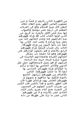 ‫َ‬
‫م ن الظ هيرة الثاني بالروم و ع ش يا و حي ن‬
‫َ َّ‬
‫ِ‬
‫ِ َ‬
‫ت ض عو ن. العاشر ال ظهر بفتح الظاء خلف‬
‫ّ‬
‫َ َ ُ َ‬
‫البطن قال شيخ السلم وقع في القرءان‬
‫العظيم في أربعة عشر موضعا والصواب‬
‫إنها ستة عشر الول بالبقرة ن ب ذ ف ري ق من‬
‫َ َ ِ ٌ‬
‫ا لذي ن أو توا ا ل كتا ب كت ا ب ا ورا ء ظ هو ر ه مْ‬
‫َ َ ُ ُ ِ ِ‬
‫َ ِ َ َ‬
‫ْ ِ‬
‫ُ‬
‫َ‬
‫ّ‬
‫شبه إعراضهم عنه وعدم التفاتهم إليه بمن‬
‫جعل شيئا وراءه ل يلتفت إليه، الثاني بها‬
‫أيضا بأ ن تأ توا ا لب يو ت من ورا ء ظ هو ر ها،‬
‫ِ ُ ُ ِ َ‬
‫ْ ُ َ‬
‫ْ ُ‬
‫ُ ُ ِ ِ ْ‬
‫الثالث بئال عمران ف ن ب ذو ه و راء ظ هو ر ه م‬
‫َََ ُ ُ َ َ‬
‫الرابع بالنعام و ه م ي ح ملو ن أ و زاره م على‬
‫َ‬
‫َ ْ َ‬
‫ْ َ ْ ِ‬
‫ظهو ر ه م وهو إما حقيقة بان تتشكل‬
‫ِ ِ ْ‬
‫أعمالهم القبيحة واعتقاداتهم الفاسدة في‬
‫صورة منكرة قبيحة خبيثة نتنة الرائحة‬
‫فتركبهم أو هو تمثيل لستحقاقهم حمل ثقل‬
‫الذنوب والثام، الخامس بها أيضا و ت ر كتم‬
‫َ َ ْ‬
‫ما خ و ل ناك م و را ء ظهو ر ك م، السادس بها‬
‫ِ ُ ْ‬
‫ْ َ َ َ‬
‫َ َّْ‬
‫أيضا إ ل ّ ما ح م ل ت ظهور ه ما، الثامن‬
‫ُ َ‬
‫َ ََ ْ‬
‫بالعراف من ظهو ر ه م ذ ريا ت ه م، التاسع‬
‫ِ ِ ْ ُ ّ ِ ِ ْ‬
‫بالتوبة ف ت كو ى بها ج باهه م و جنوبه م و‬
‫ْ‬
‫ْ‬
‫َِ‬
‫ُ ْ َ‬
‫ظهور ه م العاشر بهود وراءك م ظ ه ريا فأن‬
‫ْ ِ ْ ِ‬
‫َ‬
‫ُ ْ‬
‫قلت الظهر بالفتح و هذا بالكسر قلت الكسر‬
‫من تغييرات النسب كقولهم في المنسوب‬
‫إلى البصرة بفتح الباء بصري بكسر الباء،‬
‫ِ ِ ْ‬
‫الحادي عشر بالنبياء و ل عن ظهو ر ه م‬
‫َ‬
‫الثاني عشر ما تر ك على ظ ه ر ها من دابة‬
‫َ ْ ِ َ‬
‫َ َ‬

 