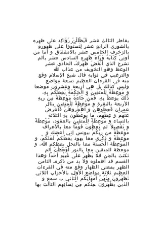 ‫بفاطر الثالث عشر ف ي ظ ل ل ن ر وا كد على ظهره‬
‫ََ َْْ َ َ َ ِ‬
‫ِ ِ‬
‫بالشورى الرابع عشر ل ت س ت ووا على ظهو ر ه‬
‫َِ َْ ُ‬
‫بالزخرف الخامس عشر بالنشقاق و أما من‬
‫أو ت ي ك تا ب ه و را ء ظه ر ه السادس عشر بألم‬
‫ِ َ َِ َ ُ َ َ َ َ ِ ِ‬
‫نشرح الذي أ ن ق ض ظ هر ك. الحادي عشر‬
‫ْ َ َ َ ْ َ‬
‫الوعظ وهو التخويف من عذاب ا‬
‫والترغيب في ثوابه قال شيخ السلم وقع‬
‫منه في القرءان العظيم تسعة مواضع‬
‫وليس كذلك بل هي أربعة وعشرون موضعا‬
‫و م و ع ظ ة ل ل مت قي ن و ا ل ح ك م ة ي ع ظ ك م ب ه،‬
‫ْ ِ ْ َ َ َ ِ ُ ُ ْ ِ‬
‫َ ْ ِ َ ً ِْ ُ ِ َ‬
‫ُ ِ ِ َ َ ْ َ َ ُ َ ْ ِ َ ٌ ِ ْ ِ ِ‬
‫ذ ل ك يوع ظ ب ه، ف م ن جا ء ه م و ع ظ ة م ن ر ب ه‬
‫ََ َ ُ‬
‫الربعة بالبقرة و م و ع ظ ة ل ل مت قين بئال‬
‫َ ْ ِ َ ً ِْ ُ ِ‬
‫ّ َ ْ ِ ْ‬
‫عمران ف ع ظو ه ن و ا ه جرو هُ ن فأ ع ر ض‬
‫ْ ُ‬
‫َ ِ ُ ُ ّ‬
‫ع ن ه م و ع ظ ه م، ما يو ع ظون ب ه الثلثة‬
‫ِ‬
‫ُ َ ُ‬
‫ِ ْ ُ ْ‬
‫َْ ُ ْ‬
‫َ ْ ِ َ ً‬
‫بالنساء و م و ع ظ ة ل ل مت قي ن بالعقود، م و ع ظ ة‬
‫َ ْ ِ َ ً ِْ ُ ِ َ‬
‫و ت ف صي ل ً لم ت ع ظو ن ق وما معا بالعراف‬
‫ْ‬
‫َ ِ ُ َ‬
‫َ ْ ِ‬
‫م وع ظ ة من ر ب ك م بيونس إني أعضك و‬
‫ّ ُ ْ‬
‫َ ْ َ ٌ‬
‫م وع ظ ة و ذ ك رى معا بهود يع ظك م ل عل ك م، و‬
‫َ ُ ْ َ َ ُ ْ‬
‫ِ ْ َ‬
‫ْ َ ً‬
‫ال م و ع ظة ا ل حس نة معا بالنحل يعظكم ا، و‬
‫ْ َ َ‬
‫َ ْ ِ َ‬
‫موعظة للمتقين معا بالنور أ و ع ظ ت ألم‬
‫َ َ ْ َ‬
‫تكنث بالجن فل ي ظ ه ر على غي ب ه أ حدا وهذا‬
‫َ ْ ِ َ‬
‫ُ ْ ِ ْ‬
‫القسم قد أهملوه ول بد من ذكره. الثامن‬
‫الظهر بمعنى الظهار وقع منه في القرءان‬
‫العظيم ثلثة مواضع الول. بالحزاب اللئي‬
‫ت ظ ه رو ن م ن ه ن أم ها ت كم الثاني ب سمع و‬
‫َ ِ ُ‬
‫َ َ ّ ُ َ ِْ ُ ّ‬
‫الذي ن ي ظ ه رو ن .م نكم م ن ن سا ئ هم الثالث بها‬
‫ِ ْ ِ َ ِ ِ‬
‫َ َ ّ ّ ُ َ ِْ‬

 