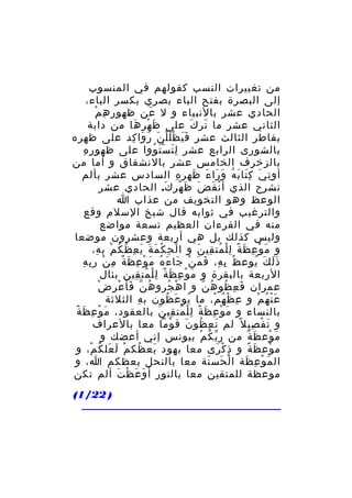 ‫من تغييرات النسب كقولهم في المنسوب‬
‫إلى البصرة بفتح الباء بصري بكسر الباء،‬
‫ِ ِ ْ‬
‫الحادي عشر بالنبياء و ل عن ظهو ر ه م‬
‫َ‬
‫الثاني عشر ما تر ك على ظ ه ر ها من دابة‬
‫َ ْ ِ َ‬
‫َ َ‬
‫بفاطر الثالث عشر ف ي ظ ل ل ن ر وا كد على ظهره‬
‫ََ َْْ َ َ َ ِ‬
‫ِ ِ‬
‫بالشورى الرابع عشر ل ت س ت ووا على ظهو ر ه‬
‫َِ َْ ُ‬
‫بالزخرف الخامس عشر بالنشقاق و أما من‬
‫أو ت ي ك تا ب ه و را ء ظه ر ه السادس عشر بألم‬
‫ِ َ َِ َ ُ َ َ َ َ ِ ِ‬
‫نشرح الذي أ ن ق ض ظ هر ك. الحادي عشر‬
‫ْ َ َ َ ْ َ‬
‫الوعظ وهو التخويف من عذاب ا‬
‫والترغيب في ثوابه قال شيخ السلم وقع‬
‫منه في القرءان العظيم تسعة مواضع‬
‫وليس كذلك بل هي أربعة وعشرون موضعا‬
‫و م و ع ظ ة ل ل مت قي ن و ا ل ح ك م ة ي ع ظ ك م ب ه،‬
‫ْ ِ ْ َ َ َ ِ ُ ُ ْ ِ‬
‫َ ْ ِ َ ً ِْ ُ ِ َ‬
‫ُ ِ ِ َ َ ْ َ َ ُ َ ْ ِ َ ٌ ِ ْ ِ ِ‬
‫ذ ل ك يوع ظ ب ه، ف م ن جا ء ه م و ع ظ ة م ن ر ب ه‬
‫ََ َ ُ‬
‫الربعة بالبقرة و م و ع ظ ة ل ل مت قين بئال‬
‫َ ْ ِ َ ً ِْ ُ ِ‬
‫ّ َ ْ ِ ْ‬
‫عمران ف ع ظو ه ن و ا ه جرو هُ ن فأ ع ر ض‬
‫ْ ُ‬
‫َ ِ ُ ُ ّ‬
‫ع ن ه م و ع ظ ه م، ما يو ع ظون ب ه الثلثة‬
‫ِ‬
‫ُ َ ُ‬
‫ِ ْ ُ ْ‬
‫َْ ُ ْ‬
‫َ ْ ِ َ ً‬
‫بالنساء و م و ع ظ ة ل ل مت قي ن بالعقود، م و ع ظ ة‬
‫َ ْ ِ َ ً ِْ ُ ِ َ‬
‫و ت ف صي ل ً لم ت ع ظو ن ق وما معا بالعراف‬
‫ْ‬
‫َ ِ ُ َ‬
‫َ ْ ِ‬
‫م وع ظ ة من ر ب ك م بيونس إني أعضك و‬
‫ّ ُ ْ‬
‫َ ْ َ ٌ‬
‫م وع ظ ة و ذ ك رى معا بهود يع ظك م ل عل ك م، و‬
‫َ ُ ْ َ َ ُ ْ‬
‫ِ ْ َ‬
‫ْ َ ً‬
‫ال م و ع ظة ا ل حس نة معا بالنحل يعظكم ا، و‬
‫ْ َ َ‬
‫َ ْ ِ َ‬
‫موعظة للمتقين معا بالنور أ و ع ظ ت ألم تكن‬
‫َ َ ْ َ‬
‫) 22/1(‬

 