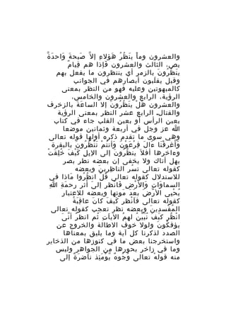 ‫والعشرون وم ا ي ن ظ ر هؤل ء إ ل ّ صيح ة واح د ة‬
‫َ ّ‬
‫َ َ‬
‫َ‬
‫ِ‬
‫َْ َ ُ ُ َ‬
‫ِ ٌ‬
‫بص، الثالث والعشرون فإذا هم قيا م‬
‫َ‬
‫ي ن ظ رو ن بالزمر أي ينتظرون ما يفعل بهم‬
‫َ ُ ُ َ‬
‫وقيل يق لبون أبصارهم في الجوانب‬
‫َ‬
‫كالمبهوتين وعليه فهو من النظر بمعنى‬
‫الرؤية، الرابع والعشرون والخامس،‬
‫والعشرون ه ل ي ن ظ رو ن إل السا ع ة بالزخرف‬
‫َ َ‬
‫َ ْ َ ُ ُ َ‬
‫والقتال. الرابع عشر النظر بمعنى الرؤية‬
‫بعين الرأس أو بعين القلب جاء في كتاب‬
‫ا عز وجل في أربعة وثمانين موضعا‬
‫وهي سوى ما تقدم ذكره أولها قوله تعالى‬
‫ََ‬
‫و أغر ق نا ءا ل ف ر ع و ن وأن ت م ت ن ظ رو ن بالبقرة‬
‫َْ َ َ ِ ْ َ ْ َ َ ُ ْ َْ ُ ُ َ‬
‫ِ ِ َْ َ ُِ َ ْ‬
‫وءاخرها أف ل َ ين ظ رو ن إلى ال ب ل ك ي ف خ ل ق ت‬
‫ُ ُ َ‬
‫بهل أتاك ول يخفى إن بعضه نطر بصر‬
‫كقوله تعالى ت سر النا ظ ري ن وبعضه‬
‫ِ ِ َ‬
‫ُ‬
‫للستدلل كقوله تعالى ق ل ان ظ روا ماذا في‬
‫َ‬
‫ُ ُ‬
‫ُ ُ‬
‫ِ‬
‫السما وا ت وال ر ض فا نظر إل ى أث ر رح م ة ا‬
‫َ ِ‬
‫َ َ ِ‬
‫َ ِ َ ْ ِ َ ْ‬
‫ي ح يى ال ر ض ب ع د موتها وبعضه للعتبار‬
‫ً َ َ َ َ‬
‫ُ ِْ‬
‫َِ ُ‬
‫كقوله تعالى ف ا نظر كي ف كا ن عا ق ب ة‬
‫َ‬
‫َ َ‬
‫َْ‬
‫ال م فس دي ن وبعضه نظر تعجب كقوله تعالى‬
‫ُ ْ ِ َ‬
‫ُ ّ َ‬
‫ا ن ظر ك ي ف ن ب ي ن له م الي ا ت ثم انظ ر أ ن ى‬
‫َ ِ ُ‬
‫ُ‬
‫َ َ َُّ ُ‬
‫ْ ُ‬
‫يؤف كو ن ولول خوف الطالة والخروج عن‬
‫ُ َ‬
‫الصدد لذكرنا كل آية وما يليق بمعناها‬
‫واستخرجنا بعض ما في كنوزها من الذخاير‬
‫وما في زاخر بحورها من الجواهر وليس‬
‫منه قول ه تعالى و جو ه ي و م ئذ ن اض ر ة إلى‬
‫َ َ ٌ‬
‫ُ ُ ٌ ّ ْ َِ‬
‫ْ‬

 