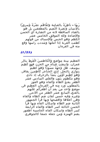 ‫رب ها - ن ا ظ ر ة بالقيامة ول قا هم ن ض ر ة وسرو را‬
‫ً‬
‫ْ َ ً َ‬
‫َّ ُ‬
‫َ ِ َ ٌ‬
‫َ َ‬
‫بالنسان و نضر ة ال ن عي م بالمطففين بل هو‬
‫َ ّ ِ ِ‬
‫ََ‬
‫بالضاد الساقطة لنه من النضارة أي الحسن‬
‫والضاءة ولله الموفق. الخامس عشر‬
‫الكظم وهو الحبس والمساك من قولهم‬
‫كظمت القربة إذا املتها وشددت راسها وقع‬
‫منه في القرءان‬
‫) 32/1(‬
‫العظيم ستة مواضع وا لكاظمي ن ا ل غي ظ بئال‬
‫َ ْ َ َ‬
‫َ ْ‬
‫عمران، وابي ض ت عين ا ه م ن الحزن ف ه و ك ظي م‬
‫ْ َ َ ِ ٌ‬
‫ِ‬
‫َ ْ َ َ ُ‬
‫َ‬
‫ٌ‬
‫بيوسف، ظل وج ه ه م سو دا وه و كظي م‬
‫ُ ّ َ َ‬
‫َ ُ ُ‬
‫يت وا رى بالنحل، ل دى ال حن اجر كا ظمي ن بغافر،‬
‫َ‬
‫َ ِ‬
‫َ َ‬
‫َ‬
‫َ َ‬
‫وه و ك ظيم أ و م ن ي ن شأ بالزخرف إذ نا دى‬
‫َ‬
‫َ َ ْ ّْ َ‬
‫ً‬
‫َ َ‬
‫وهو م كظ وم ب نون والقلم. السادس عشر‬
‫ّ‬
‫َ ْ ُ‬
‫َ‬
‫الظفر بفتح الظاء والفاء وهو الفوز‬
‫بالمطلوب ورد منه في القرءان العظيم في‬
‫ََْ ِ ْ‬
‫موضع واحد م ن بع د أ ن أظف ر كم ع ل ي ه م‬
‫ً ُ‬
‫ْ‬
‫ِ‬
‫ِ ْ‬
‫بالفتح. السابع عشر الظفر من الدمي‬
‫وغيره وفيه خمس لغات ضم الظاء والفاء‬
‫وهي أعلها وافصحها وبها قرأ الجمهور‬
‫الثانية ضم الظاء واسكان الفاء وبها قرأ‬
‫الحسن الثالثة كسر الظاء والفاء الرابعة‬
‫كسر الظاء واسكان الفاء الخامسة اظفور‬
‫بضم الهمزة ومن جعله جمعا كالجوهري‬

 
