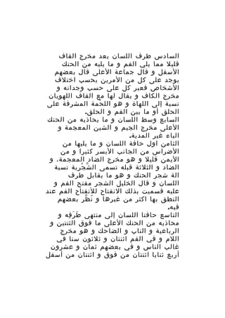 ‫السادس طرف اللسان بعد مخرج القاف‬
‫قليل مما يلي الفم و ما يليه من الحنك‬
‫السفل و قال جماعة العلى قال بعضهم‬
‫يوجد على كل من المرين بحسب اختلف‬
‫الشخاص فعبر كل على حسب وجدانه و‬
‫مخرج الكاف و يقال لها مع القاف اللهويان‬
‫نسبة إلى اللهاة و هو الل حمة المشرفة على‬
‫ْ‬
‫الحلق أو ما بين الفم و الحلق.‬
‫السابع وسط اللسان و ما يحاذيه من الحنك‬
‫العلى مخرج الجيم و الشين المعجمة و‬
‫الياء غير المدية.‬
‫الثامن اول حافة اللسان و ما يليها من‬
‫الضراس من الجانب اليسر كثيرا و من‬
‫اليمن قليل و هو مخرج الضاد المعجمة، و‬
‫الضاد و الثلثة قبله تسمى ال ش ج رية نسبة‬
‫ّ ْ ِ‬
‫الة شجر الحنك و هو ما يقابل طرف‬
‫اللسان و قال الخليل الشجر مفتح الفم و‬
‫عليه فسميت بذلك النفتاح للنفتاح الفم عند‬
‫النطق بها اكثر من غيرها و ن ظر بعضهم‬
‫ّ ّ‬
‫فيه.‬
‫التاسع حافتا اللسان إلى منتهى ط ر فه و‬
‫َ َ ِ‬
‫محاذيه من الحنك العلى ما فوق الثنتين و‬
‫الرباعية و الناب و الضاحك و هو مخرج‬
‫اللم و في الفم اثنتان و ثلثون سنا في‬
‫غالب الناس و في بعضهم ثمان و عشرون‬
‫أربع ثنايا اثنتان من فوق و اثنتان من أسفل‬

 