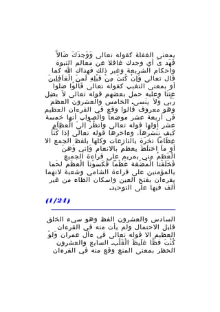 ‫َ َ َ َ َ‬
‫بمعنى الغفلة كقوله تعالى و وج د ك ضا ل ّ‬
‫ف هد ى أي وجدك غافل عن معالم النبوة‬
‫َ‬
‫َ َ‬
‫واحكام الشريعة وغير ذلك فهداك ا كما‬
‫قال تعالى وإ ن كن ت م ن ق ب ل ه لم ن ا لغ ا ف لي نَ‬
‫َ ْ ُ َ ِ ْ ْ ِ ِ َ َِ ْ َ ِ ِ‬
‫أو بمعنى التغيب كقوله تعالى قال وا ضلوا‬
‫َ ُ‬
‫عن تا وعليه حمل بعضهم قوله تعالى ل َ ي ضل‬
‫ِ‬
‫َ‬
‫ر بي و ل َ ي نسى. الخامس والعشرون العظم‬
‫َ‬
‫َ‬
‫َّ‬
‫وهو معروف قالوا وقع في القرءان العظيم‬
‫في أربعة عشر موضعا والصواب أنها خمسة‬
‫َ ْ َِ ِ‬
‫عشر أولها قوله تعالى وان ظ ر إل ى ا لع ظ ا م‬
‫ُ ْ‬
‫َُّ‬
‫كيف ن نش ره ا، وءاخرها قوله تعالى إذا ك ن ا‬
‫ُ ُ َ‬
‫َ‬
‫ع ظاما نخ رة بالنازعات وكلها بلفظ الجمع ال‬
‫َ‬
‫ِ َ‬
‫َ‬
‫أو م ا اخت ل ط بعظ م بالنعام وإني وه ن‬
‫َ‬
‫َ‬
‫ٍْ‬
‫َ َ ِ‬
‫َ‬
‫ا ل عظ م مني بمريم على قراءة الجميع‬
‫ُ ِ‬
‫ْ َ‬
‫ف خ ل قنا ا ل م ضغة ع ظما ف كس ون اَ ا لع ظ م ل حما‬
‫ْ َ َ َ‬
‫َ َ ْ‬
‫َ ْ‬
‫ْ ُ ْ‬
‫َ ََ ْ‬
‫بالمؤمنين على قراءة الشامي وشعبة لنهما‬
‫يقرءان بفتح العين واسكان الظاء من غير‬
‫ألف فيها على التوحيد.‬
‫) 42/1(‬
‫السادس والعشرون الفظ وهو سيء الخلق‬
‫قليل الحتمال ولم يأت منه في القرءان‬
‫َ ْ‬
‫العظيم ال قوله تعالى في ءآل عمران ول و‬
‫ك ن ت ف ظا غ لي ظ ا ل ق لب. السابع والعشرون‬
‫َ َ ْ َْ‬
‫ّ‬
‫ُْ َ‬
‫الحظر بمعنى المنع وقع منه في القرءان‬

 