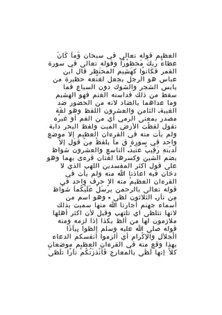 ‫َ َ َ َ‬
‫العظيم قوله تعالى في سبحان وم ا كا ن‬
‫عطا ء رب ك محظ و را وقوله تعالى في سورة‬
‫ُ ً‬
‫ُ َ َ َ‬
‫القمر ف كان وا ك ه شي م المح تظر قال ابن‬
‫َ‬
‫َ ِ ِ‬
‫َ ُ‬
‫عباس هو الرجل يجعل لغ نعه حظيرة من‬
‫ّ‬
‫يابس الشجر والشوك دون السباع فما‬
‫سقط من ذلك فداسته الغنم فهو الهشيم‬
‫وما عداهما بالضاد لنه من الحضور ضد‬
‫الغيبة. الثامن والعشرون اللفظ وهو ل غة‬
‫َ‬
‫مصدر بمعنى الرمي أي من الفم أو غي ره‬
‫ُ‬
‫تقول لف ظت الرض الميت ولفظ البحر دابة‬
‫ْ‬
‫ولم يأت منه في القرءان العظيم إل موضع‬
‫َ‬
‫ُ ِ ْ‬
‫َ‬
‫واحد في سورة ق م ا يلف ظ م ن ق ول إ ل ّ‬
‫لد ين ه ر قي ب ع تي دٌ. التاسع والعشرون شواظ‬
‫َ َ ِ َ ِ ٌ َ‬
‫بضم الشين وكسرها ل غتان قرءى بهما وهو‬
‫َ‬
‫على قول اكثر المفسدين اللهب الذي ل‬
‫دخان فيه اعاذنا ا منه ولم يأت في‬
‫القرءان العظي م منه ال حرف واحد في‬
‫ْ‬
‫قوله تعالى بالرحمن ي ر س ل ع ل ي كم ا ش واظ‬
‫ُ‬
‫ُ َ ُ ََْ ُ َ‬
‫من ن ار. الثلثون لظى - وهو اسم من‬
‫َ‬
‫ِ‬
‫أسماء جهنم أجارنا ا منها سميت بذلك‬
‫لنها تتلظى اي تلتهب وقيل لن اكثر أهلها‬
‫ملزمون لها من ألظ بكذا إذا لزمه ومنه‬
‫قوله صلى ا عليه وسلم الظوا بي ا ذا‬
‫ِ َ َ‬
‫ِ‬
‫ا لج ل َل وال كرا م أي ألزموا أنفسكم الدعاء‬
‫ِ‬
‫ْ‬
‫ِ‬
‫ْ‬
‫بهذا وقع منه في القرءان العظيم موضعان‬
‫َ‬
‫ك ل ّ إنها ل ظى بالمعارج فأ نذ ز ت ك م ن اَ را ت لظ ى‬
‫ً َ‬
‫َ ْ َُ ُ ْ‬
‫َ َ‬

 