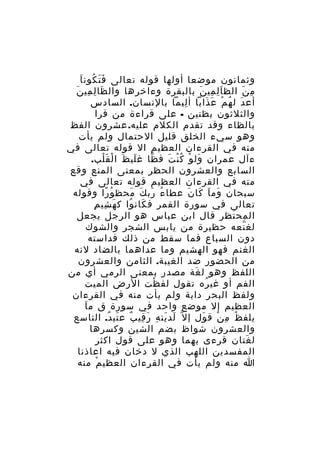 ‫ََ ُ َ‬
‫وثمانون موضعا أولها قوله تعالى ف ت كون ا‬
‫م ن الظ ا ل مي ن بالبقرة وءاخرها وال ظا ل مي نَ‬
‫َ ِ ِ‬
‫َِ ِ َ‬
‫ِ َ‬
‫أع دَ ل ه م ع ذابا أ ليما بالنسان. السادس‬
‫ِ‬
‫ُ ْ َ َ‬
‫والثلثون بظنين - على قراءة من قرا‬
‫بالظاء وقد تقدم الكلم عليه. عشرون الفظ‬
‫وهو سيء الخلق قليل الحتمال ولم يأت‬
‫منه في القرءان العظيم ال قوله تعالى في‬
‫ءآل عمران ول و ك ن ت ف ظا غ لي ظ ا لْ قَ لب.‬
‫ْ‬
‫َ َ‬
‫ّ‬
‫َ ْ ُْ َ‬
‫السابع والعشرون الحظر بمعنى المنع وقع‬
‫منه في القرءان العظيم قوله تعالى في‬
‫سبحان وم ا كا ن عطا ء رب ك محظ و را وقوله‬
‫ُ ً‬
‫ُ َ َ َ‬
‫َ َ َ َ‬
‫َ ِ ِ‬
‫تعالى في سورة القمر ف كان وا ك ه شي م‬
‫َ ُ‬
‫المح تظر قال ابن عباس هو الرجل يجعل‬
‫َ‬
‫لغ نعه حظيرة من يابس الشجر والشوك‬
‫ّ‬
‫دون السباع فما سقط من ذلك فداسته‬
‫الغنم فهو الهشيم وما عداهما بالضاد لنه‬
‫من الحضور ضد الغيبة. الثامن والعشرون‬
‫اللفظ وهو ل غة مصدر بمعنى الرمي أي من‬
‫َ‬
‫الفم أو غي ره تقول لف ظت الرض الميت‬
‫ْ‬
‫ُ‬
‫ولفظ البحر دابة ولم يأت منه في القرءان‬
‫َ‬
‫العظيم إل موضع واحد في سورة ق م ا‬
‫يلف ظ م ن ق ول إ ل ّ لد ين ه ر قي ب ع تي د. التاسع‬
‫َ َ ِ َ ِ ٌ َ ٌ‬
‫َ‬
‫ُ ِ ْ‬
‫والعشرون شواظ بضم الشين وكسرها‬
‫ل غتان قرءى بهما وهو على قول اكثر‬
‫َ‬
‫المفسدين اللهب الذي ل دخان فيه اعاذنا‬
‫ا منه ولم يأت في القرءان العظي م منه‬
‫ْ‬

 