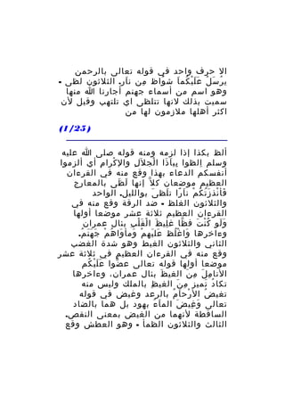 ‫ال حرف واحد في قوله تعالى بالرحمن‬
‫ي ر س ل ع ل ي كم ا ش واظ من ن ار. الثلثون لظى -‬
‫َ‬
‫ِ‬
‫ُ‬
‫ُ َ ُ ََْ ُ َ‬
‫وهو اسم من أسماء جهنم أجارنا ا منها‬
‫سميت بذلك لنها تتلظى اي تلتهب وقيل لن‬
‫اكثر أهلها ملزمون لها من‬
‫) 52/1(‬
‫ألظ بكذا إذا لزمه ومنه قوله صلى ا عليه‬
‫وسلم الظوا بي ا ذا ا لج ل َل وال كرا م أي ألزموا‬
‫ِ‬
‫ْ‬
‫ِ‬
‫ِ َ َ ْ‬
‫ِ‬
‫أنفسكم الدعاء بهذا وقع منه في القرءان‬
‫العظيم موضعان ك ل ّ إنها ل ظى بالمعارج‬
‫َ َ‬
‫فأ نذ ز ت ك م ن ا را ت لظ ى بوالليل. الواحد‬
‫َ‬
‫َ ْ َُ ُ ْ َ ً َ‬
‫والثلثون الغلظ - ضد الرقة وقع منه في‬
‫القرءان العظيم ثلثة عشر موضعا أولها‬
‫و لو ك ن ت ف ظا غ لي ظ ا ل ق ل ب بئال عمران‬
‫ِ َ ْ َْ ِ‬
‫ّ‬
‫ََ ُْ َ‬
‫وءاخرها وا غ لظ عل يه م ومأ وا ه م جَ ه ن م.‬
‫ََ ُ‬
‫َ َ ْ َ َ ُ ْ‬
‫َ ُْ‬
‫الثاني والثلثون الغيط وهو شدة الغضب‬
‫وقع منه في القرءان العظيم في ثلثة عشر‬
‫موضعا أولها قوله تعالى ع ضوا ع ل ي كم‬
‫ََْ ُ‬
‫ّ‬
‫النا م ل م ن الغي ظ بئال عمران، وءاخرها‬
‫َ‬
‫ِ َ ِ َ‬
‫تكا د تميز م ن الغي ظ بالملك وليس منه‬
‫ِ‬
‫ِ َ‬
‫ُ َ‬
‫تغي ض ال رح ا م بالرعد وغيض في قوله‬
‫ْ َ ُ‬
‫ُ‬
‫تعالى و غي ض الم ا ء بهود بل هما بالضاد‬
‫َ ُ‬
‫َ‬
‫َ ِ‬
‫الساقطة لنهما من الغيض بمعنى النقص.‬
‫الثالث والثلثون الظمأ - وهو العطش وقع‬

 