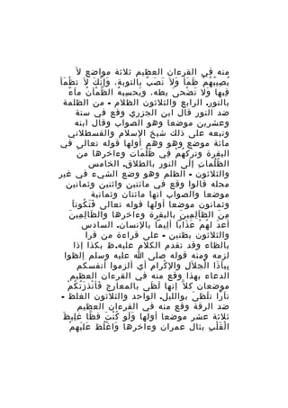 ‫منه في القرءان العظيم ثلثة مواضع ل َ‬
‫ي صي ب ه م ظ مأ و ل َ ن ص ب بالتوبة، وإ ن ك ل َ ت ظْ مأ‬
‫َ‬
‫َ ّ َ‬
‫َ َ ٌ‬
‫ُ ِ ُ ُ ْ َ َ َ‬
‫فيها ول ت ضح ى بطه، و يح سب ه ال ظ مآ ن م ا ءً‬
‫ّ ْ ُ َ‬
‫ِ ُ‬
‫َ‬
‫َ‬
‫َ َ ْ‬
‫ِ‬
‫بالنور. الرابع والثلثون الظلم - من الظلمة‬
‫ضد النور قال ابن الجزري وقع في ستة‬
‫وعشرين موضعا وهو الصواب وقال ابنه‬
‫وتبعه على ذلك شيخ السلم والقسطلني‬
‫مائة موضع وهو وهم أولها قوله تعالى في‬
‫َ‬
‫البقرة وت رك ه م في ظ ل مات وءاخرها م ن‬
‫ُُ َ‬
‫َ ُ ْ ِ‬
‫ال ظ لما ت إ لى النو ر بالطلق. الخامس‬
‫ِ‬
‫ِ َ‬
‫ُ َُ‬
‫والثلثون - الظلم وهو وضع الشيء في غير‬
‫محله قالوا وقع في مائتين واثنين وثمانين‬
‫موضعا والصواب انها مائتان وثمانية‬
‫ََ ُ َ‬
‫وثمانون موضعا أولها قوله تعالى ف ت كون ا‬
‫َ ِ ِ َ‬
‫م ن الظ ا ل مي ن بالبقرة وءاخرها وال ظا ل مي ن‬
‫َِ ِ َ‬
‫ِ َ‬
‫أع دَ ل ه م ع ذابا أ ليما بالنسان. السادس‬
‫ِ‬
‫ُ ْ َ َ‬
‫والثلثون بظنين - على قراءة من قرا‬
‫بالظاء وقد تقدم الكلم عليه. ظ بكذا إذا‬
‫لزمه ومنه قوله صلى ا عليه وسلم الظوا‬
‫ِ‬
‫بي ا ذا ا لج ل َل وال كرا م أي ألزموا أنفسكم‬
‫ِ‬
‫ْ‬
‫ِ‬
‫ِ َ َ ْ‬
‫الدعاء بهذا وقع منه في القرءان العظيم‬
‫َ ْ َُ ُ ْ‬
‫موضعان ك ل ّ إنها ل ظى بالمعارج فأ نذ ز ت ك م‬
‫َ َ‬
‫ن ا را ت لظ ى بوالليل. الواحد والثلثون الغلظ -‬
‫َ‬
‫َ ً َ‬
‫ضد الرقة وقع منه في القرءان العظيم‬
‫ِ َ‬
‫ثلثة عشر موضعا أولها و لو ك ن ت ف ظا غ لي ظ‬
‫ّ‬
‫ََ ُْ َ‬
‫َ َ ْ‬
‫ا ل ق ل ب بئال عمران وءاخرها وا غ لظ عل يه م‬
‫َ ُْ‬
‫ْ َْ ِ‬

 