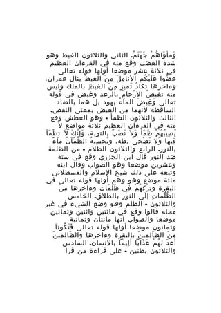 ‫ومأ وا ه م ج ه ن م. الثاني والثلثون الغيط وهو‬
‫َ َ ُ ْ َ ََ ُ‬
‫شدة الغضب وقع منه في القرءان العظيم‬
‫في ثلثة عشر موضعا أولها قوله تعالى‬
‫ع ضوا ع ل ي كم النا م ل م ن الغي ظ بئال عمران،‬
‫َ‬
‫ِ َ ِ َ‬
‫ََْ ُ‬
‫ّ‬
‫وءاخرها تكا د تميز م ن الغي ظ بالملك وليس‬
‫ِ‬
‫ِ َ‬
‫ُ َ‬
‫منه تغي ض ال رح ا م بالرعد وغيض في قوله‬
‫ْ َ ُ‬
‫ُ‬
‫تعالى و غي ض الم ا ء بهود بل هما بالضاد‬
‫َ ُ‬
‫َ‬
‫َ ِ‬
‫الساقطة لنهما من الغيض بمعنى النقص.‬
‫الثالث والثلثون الظمأ - وهو العطش وقع‬
‫منه في القرءان العظيم ثلثة مواضع ل َ‬
‫ي صي ب ه م ظ مأ و ل َ ن ص ب بالتوبة، وإ ن ك ل َ ت ظ مأ‬
‫ْ َ‬
‫َ ّ َ‬
‫َ َ ٌ‬
‫ُ ِ ُ ُ ْ َ َ َ‬
‫ّ ْ ُ َ ً‬
‫فيها ول ت ضح ى بطه، و يح سب ه ال ظ مآ ن م ا ء‬
‫ِ ُ‬
‫َ‬
‫َ‬
‫َ َ ْ‬
‫ِ‬
‫بالنور. الرابع والثلثون الظلم - من الظلمة‬
‫ضد النور قال ابن الجزري وقع في ستة‬
‫وعشرين موضعا وهو الصواب وقال ابنه‬
‫وتبعه على ذلك شيخ السلم والقسطلني‬
‫مائة موضع وهو وهم أولها قوله تعالى في‬
‫َ‬
‫البقرة وت رك ه م في ظ ل مات وءاخرها م ن‬
‫ُُ َ‬
‫َ ُ ْ ِ‬
‫ال ظ لما ت إ لى النو ر بالطلق. الخامس‬
‫ِ‬
‫ِ َ‬
‫ُ َُ‬
‫والثلثون - الظلم وهو وضع الشيء في غير‬
‫محله قالوا وقع في مائتين واثنين وثمانين‬
‫موضعا والصواب انها مائتان وثمانية‬
‫ََ ُ َ‬
‫وثمانون موضعا أولها قوله تعالى ف ت كون ا‬
‫َ ِ ِ َ‬
‫م ن الظ ا ل مي ن بالبقرة وءاخرها وال ظا ل مي ن‬
‫َِ ِ َ‬
‫ِ َ‬
‫أع دَ ل ه م ع ذابا أ ليما بالنسان. السادس‬
‫ِ‬
‫ُ ْ َ َ‬
‫والثلثون بظنين - على قراءة من قرا‬

 