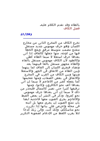‫بالظاء وقد تقدم الكلم عليه.‬
‫فصل الكاف‬
‫) 62/1(‬
‫تخرج الكاف من المخرج الثاني من مخارج‬
‫اللسان وهو حرف مهموس شديد مستفل‬
‫منفتح مصمت متوسط مرقق ويقع الخطأ‬
‫فيها من اوجه، منها جعلها كالقاف إذا أتى‬
‫بعدها حرف استعل ل سيما الطاء ك طي‬
‫َ‬
‫وكالطود لن الكاف مهموس مستفل بالغاء‬
‫والطاء مجهور مستفل بالغا فبينهما بعد‬
‫وتضاد فيجري اللسان إلى القاف لما بينهما‬
‫وبين الطاء من التفاق في الجهر والستعل‬
‫وبينها وبين الكاف من القرب في المخرج‬
‫والتفاق في بعض الصفات. وم نها تفخيمها‬
‫ّ‬
‫كما يفعله كقير من العاجم ل سيما إن اتى‬
‫بعدها ألف نحو الكافرون وكانوا، ومنها‬
‫ترقيقها كثيرا حتى تصي ر كالممال فليحذر من‬
‫ُ‬
‫ذلك ل سيما إن اتى بعدها حرف مهموس‬
‫نحو كفروا، وذكر في النشر أن بعض القبط‬
‫والعاجم يجري الصوت معها فاجتنبه ايضا‬
‫بان تم نع الصوت إن يجري معها بل أثبته‬
‫ّ‬
‫في محله واحرص على بيانها إذا تكررت‬
‫نحو مناس ك ك م، وإ ن ك كنت، وإل ى رب ك كدحا‬
‫َ َ َ َ‬
‫َ َ ُ‬
‫َ ُ ْ‬
‫لئل يقرب اللفظ من الدغام لصعوبة التكرير‬

 
