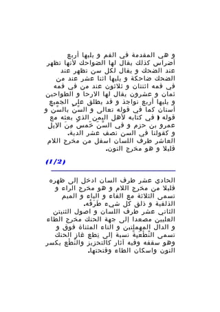 ‫و هي المقدمة في الفم و يليها أربع‬
‫أضراس كذلك يقال لها الضواحك لنها تظهر‬
‫عند الضحك و يقال لكل سن تظهر عند‬
‫الضحك ضاحكة و يليها اثنا عشر عند من‬
‫في فمه اثنتان و ثلثون عند من في فمه‬
‫ثمان و عشرون يقال لها الرحا و الطواحين‬
‫و يليها أربع نواجذ و قد يطلق على الجميع‬
‫أسنان كما في قوله تعالى و ال سّ ن بال سّ ن و‬
‫ّ‬
‫ّ‬
‫قوله ) في كتابه لهل اليمن الذي بعثه مع‬
‫ِ ِ‬
‫عمرو بن حزم و في ال س ن خم س م ن ال ب ل‬
‫ٌ ِ َ‬
‫ّ ّ ّ‬
‫و كقولنا في السن نصف عشر الدية.‬
‫العاشر طرف اللسان اسفل من مخرج اللم‬
‫قليل و هو مخرج النون.‬
‫) 2/1(‬
‫الحادي عشر طرف السان ادخل إلى ظهره‬
‫قليل من مخرج اللم و هو مخرج الراء و‬
‫تسمى الثلثة مع الفاء و الباء و الميم‬
‫الذلقية و ذلق كل شيء ط ر فه.‬
‫َ َ ُ‬
‫الثاني عشر طرف اللسان و اصول الثنيتن‬
‫العليين مصعدا إلى جهة الحنك مخرج الطاء‬
‫و الدال المهملتين و التاء المثناة فوق و‬
‫تسمى ال ن ط ع ي ة نسبة إلى نطع غاز الحنك‬
‫ِ‬
‫ّ ْ َِ ّ‬
‫وهو سقفه وفيه آثار كالتحزيز وال ن طع بكسر‬
‫ّ ْ‬
‫النون واسكان الطاء وفتحتها.‬

 