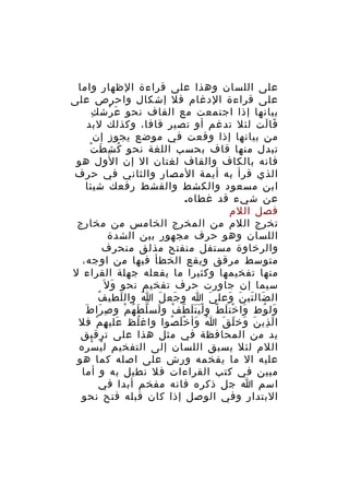 ‫على اللسان وهذا على قراءة الظهار واما‬
‫على قراءة الدغام فل إشكال واحرص على‬
‫ِ‬
‫بيانها إذا اجتمعت مع القاف نحو ع رش ك‬
‫َ ْ‬
‫قا لت لئل تدغم أو تصير قافا، وكذلك لبد‬
‫َ َ‬
‫من بيانها إذا وقعت في موضع يجوز إن‬
‫َ ْ‬
‫تبدل منها قاف بحسب اللغة نحو ك شِ ط ت‬
‫ُ‬
‫فانه بالكاف والقاف لغتان ال إن الول هو‬
‫الذي قرأ به أيمة المصار والثاني في حرف‬
‫ابن مسعود والكشط والقشط رفعك شيئا‬
‫عن شيء قد غطاه.‬
‫فصل اللم‬
‫تخرج اللم من المخرج الخامس من مخارج‬
‫اللسان وهو حرف مجهور بين الشدة‬
‫والرخاوة مستفل منفتح مذلق منحرف‬
‫متوسط مرقق ويقع الخطأ فيها من اوجه،‬
‫منها تفخيمها وكثيرا ما يفعله جهلة القراء ل‬
‫سيما إن جاورت حرف تفخيم نحو و ل َ‬
‫َ‬
‫ُ‬
‫ال ضال تي ن وعل ى ا و جع ل ا وال لطي ف‬
‫َ‬
‫َُ‬
‫َ َ‬
‫َ‬
‫َ َ َ َ‬
‫ِ َ َ‬
‫ول وط وا خت ل ط و ل ي ت ل ط ف و لس ل ط ه م و ص را ط‬
‫َ ْ َ ً َََْ ّ ْ َ ّ َ ُ ْ‬
‫َ ُ‬
‫ا ل ذي ن وخ ل ق ا وأ خ ل صوا واغ لظ علي ه م فل‬
‫َ ِ ْ‬
‫ُ‬
‫ُ َ َْ ُ‬
‫َ ِ َ َ َ َ‬
‫بد من المحافظة في مثل هذا على ترقيق‬
‫اللم لئل يسبق اللسان إلى التفخيم ل ي سره‬
‫ُ ْ‬
‫عليه ال ما يفخمه ورش على اصله كما هو‬
‫مبين في كتب القراءات فل نطيل به و أما‬
‫اسم ا جل ذكره فانه مفخم أبدا في‬
‫البتدار وفي الوصل إذا كان قبله فتح نحو‬

 