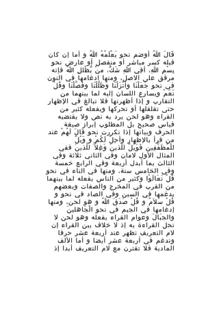 ‫قا ل ا أوضم نحو ي ع ل م ه ا و أما إن كان‬
‫ُ‬
‫َ َْ ْ ُ‬
‫ُ‬
‫َ َ‬
‫قبله كسر مباشر أو منفصل أو عارض نحو‬
‫ب س م ا، أ في ا ش ك، م ن ي ظل ل ا فإنه‬
‫ُ‬
‫ْ ّ ْ ِ‬
‫ِ َ ّ‬
‫ِ‬
‫ِ‬
‫ِ ْ ِ‬
‫مرقق على الصل، ومنها ادغامها في النون‬
‫ُ ْ‬
‫في نحو ج ع ل نا وأ ن ز ل نا و ظ ل ل نا و ف ص ل نا و ق ل‬
‫َ َّْ‬
‫ْ ََْ َ ََّْ‬
‫َ ََْ‬
‫ن ع م ويسارع اللسان إليه لما بينهما من‬
‫َ َ ْ‬
‫التقارب و إذا أظهرتها فل تبالغ في الظهار‬
‫حتى تقلقلها أو تحركها ويفعله كثير من‬
‫القراء وهو لحن يرد به نص ول يقتضيه‬
‫قياس صحيح بل المطلوب إبراز صيغة‬
‫الحرف وبيانها إذا تكررت نحو قا ل ل ه م عند‬
‫َ َ َ ُ ْ‬
‫َْ ٌ‬
‫من قرأ بالظهار وأ ح ل ل ك م و و ي ل‬
‫ِ ّ َ ُ ْ‬
‫ل ل م ط ف فين ف و ي ل ل لذي ن و غ ل ّ ل لذي ن ففي‬
‫َ‬
‫ّ‬
‫َ َ ِ‬
‫َ َْ ٌ ّ‬
‫ْ ُ َ ّ ِ‬
‫المثال الول لمان وفي الثاني ثلثة وفي‬
‫الثالث بما أبدل أربعة وفي الرابع خمسة‬
‫وفي الخامس ستة، ومنها في التاء في نحو‬
‫ق ل ت عا ل وا وكثير من الناس يفعله لما بينهما‬
‫ُ ْ َ َ َ ْ‬
‫من القرب في المخرج والصفات وبعضهم‬
‫يدغمها في السين وفي الصاد في نحو و‬
‫ق ل س ل َم و ق ل ص د ق ا و هو لحن، ومنها‬
‫ُ‬
‫ُ ْ َ َ َ‬
‫ُ ْ َ ٌ‬
‫َ‬
‫إدغامها في الجيم في نحو ا لْ جاهلي ن‬
‫َ‬
‫والج با ل وعوام القراء يفعله وهو لحن ل‬
‫َ َ‬
‫تحل القراءة به إذ ل خلف بين القراء إن‬
‫لم التعريف تظهر عند أربعة عشر حرفا‬
‫وتدغم في أربعة عشر أيضا و أما اللف‬
‫المادية فل تقترن مع لم التعريف أبدا إذ‬

 