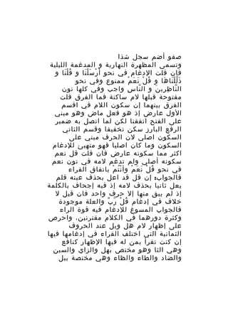 ‫صفو أضم سجل شذا‬
‫وتسمى المظهرة النهارية و المدغمة الليلية‬
‫فان قلت الدغام في نحو أ رْ سَ ل نا و ق لْ نا و‬
‫ُ َ‬
‫َْ‬
‫ذ ل ل نا ها و ق ل ن ع م ممنوع وفي نحو‬
‫ُ ْ َ َ ْ‬
‫ََّْ َ‬
‫ال نا ظ ري ن و ال نا س واجب وفي كلها نون‬
‫ِ‬
‫ّ‬
‫ّ ِ ِ َ‬
‫مفتوحة قبلها لم ساكنة فما الفرق قلت‬
‫الفرق بينهما إن سكون اللم في اقسم‬
‫الول عارض إذ هو فعل ماض وهو مبني‬
‫على الفتح اتفقنا لكن لما اتصل به ضمير‬
‫الرفع البارز سكن تخفيفا وقسم الثاني‬
‫السكون اصلي لن الحرف مبني على‬
‫السكون وما كان اصليا فهو متهيئ للدغام‬
‫اكثر مما سكونه عارض فان قلت قل نعم‬
‫سكونه أصلي ولم تدغم لمه في نون نعم‬
‫في نحو ق ل ن ع م وأ ن ت م باتفاق القراء‬
‫ُْ ْ‬
‫ُ ْ َ َ ْ‬
‫فالجواب: إن قل قد اعل بحذف عينه فلم‬
‫يعل ثانيا بحذف لمه إذ فيه إجحاف بالكلمة‬
‫إذ لم يبق منها إل حرف واحد فان قيل ل‬
‫خلف في إدغام ق ل ر ب والعلة موجودة‬
‫ُ ْ ّ ّ‬
‫فالجواب المسوغ للدغام فيه قوة الراء‬
‫وكثرة دورهما في الكلم مقترنين، واحرص‬
‫على إظهار لم هل وبل عند الحروف‬
‫الثمانية التي اختلف القراء في إدغامها فيها‬
‫إن كنت تقرأ بمن له فيها الظهار كنافع‬
‫وهي الثا وهو مختص بهل والزاي والسين‬
‫والضاد والطاء والظاء وهي مختصة ببل‬

 