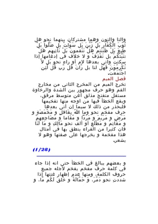 ‫والتا والنون وهما مشتركان بينهما نحو هل‬
‫َ ْ‬
‫ث و ب ا ل ك فار ب ل ز ي ن بل س ول ت بل ض لوا ب ل‬
‫َّ‬
‫َ ّ ْ‬
‫َ ْ ُّ َ َ‬
‫ُ ّ َ ْ ُ ّ‬
‫َ ْ‬
‫ط ب ع ب ل ظ ن نت م ه ل ت نقمو ن ب ل تأ ت يهم ه ل‬
‫َ َ ْ َ ِِ‬
‫ُِ َ َ ْ ََْ ْ َ ْ َْ‬
‫ن ن بئ ك م بل ن ق ذِ ف و ل خلف في إدغامها إذا‬
‫ُ‬
‫َ ْ‬
‫َّ ُ ْ‬
‫َ‬
‫سكنت واتى بعدها لم أو راء نحو بل ل ّ‬
‫ِّ ِ‬
‫ت ك ر م و ن ف هل لنا بل را ن قل ر ب قل ل ئ ن‬
‫ّ ِ ُ‬
‫ّ َ ُ‬
‫ُ ْ ِ ُ َ َ َ َ‬
‫ا ج ت م ع ت.‬
‫َْ َ َ ْ‬
‫فصل الميم‬
‫تخرج الميم من المخرج الثاني من مخارج‬
‫الفم وهو حرف مجهور بين الشدة والرخاوة‬
‫مستفل منفتح مذلق أغن متوسط مرقق،‬
‫ويقع الخطأ فيها من اوجه منها تفخيمها‬
‫فليحذر من ذلك ل سيما إن أتى بعدها‬
‫حرف مفخم نحو وما ا ب غاف ل و م خ م ص ة و‬
‫َ ْ َ َ ٍ‬
‫ٍ‬
‫ُ ِ َ‬
‫ِ ْ‬
‫م ر ض و م ر ي م و م ر دا و م قاما و م ضا جِ عه م‬
‫َ َ‬
‫ُ َ‬
‫َ َ ّ‬
‫َ َْ َ‬
‫َ َ ٍ‬
‫و م غا ن م و م ط ل ع أو ألف نحو ما ل ك و ما ل نا‬
‫َ ََ‬
‫َ ِ ِ‬
‫َ َْ ِ‬
‫َ َ ِ َ‬
‫فان كثيرا من القراء ينطق بها في أمثال‬
‫هذا مفخمة و يخرجها على صفتها وهو ل‬
‫يشعر.‬
‫) 82/1(‬
‫و بعضهم يبالغ في الخطأ حتى انه إذا جاء‬
‫في كلمة حرف مفخم يفخم لجله جميع‬
‫حروف الكلمة، ومنها عدم إظهار غنتها إذا‬
‫شدد ت نحو د م ر، و ح ما ل ة و خل ق لَ كم ما، و‬
‫ّ‬
‫َ َ ُ‬
‫َ ّ َ َ َ ّ َ ُ‬
‫ِ‬

 
