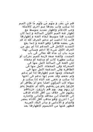 ‫هم من ب ع د، و م ن هم من و ل هم ما فإن الميم‬
‫ّ‬
‫ََ ُ‬
‫ّ‬
‫ِْ ُ‬
‫َ ْ ِ‬
‫ّ‬
‫إذا سكنت وأتت بعدها ميم أخرى كالمثلة‬
‫وجب الدغام وإظهار تشديد متوسط مع‬
‫إظهار غنة الميم الولى الساكنة و إنما كان‬
‫التشديد هنا متوسط لبقاء الغنة و إظهارها‬
‫فأنت إذا أدغمت لم تدغم الحرف كله إذ قد‬
‫بقي بعضه ظاهرا وهو الغنة و إنما يقع‬
‫التشديد الكامل في المدغم إذا لم يبق من‬
‫الحرف الول شيء إل ادغم وسيأتي لهذا‬
‫مزيد بيان إن شاء ا تعالى في باب‬
‫المشدد، والغنة صفة لزمة للميم تحركت أو‬
‫سكنت مظهرة كانت أو مدغمة أو مخفاة‬
‫لكن الغنة في الساكنة اكمل منها في‬
‫المتحركة وفي المخفاة، اكمل منها في‬
‫الظاهرة وفي المدغمة اكمل منها في‬
‫المخفاة، ومنها عدم إظهارها إذا لم تدغم‬
‫ولم تخفف وقد تقدم إنها تدغم في أختها‬
‫إذا سكنت و تخفى عند الباء إذا سكنت و‬
‫سواء كإن السكون اصليا نحو أ م ب ظا ه ر أم‬
‫ْ ِ َ ِ ِ‬
‫عارضا نحو م ن ي ع ت صم بالل ه أم تخفيفا نحو‬
‫ِ‬
‫َ ْ ّ َْ ِ‬
‫ََْ ُ ْ‬
‫إ ن ر ب ه م ب ه م، ي و م ه م با ر زو ن، جَ ز ي نا ه م‬
‫ّ َّ ُ ْ ِ ِ ْ َ ْ َ ُ ْ َ ِ ُ َ‬
‫ب ب غ ي ه م على خلف بين أهل الداء فذهب‬
‫َِ ِْ ِ ْ‬
‫إلى الخفاء ابن مجاهد والداني واختاره‬
‫ابن ا اجزري وهو مذهب أهل الداء بمصر‬
‫والشام و الندلس و سائر البلد العربية‬
‫فنظهر غنتها من الخيشوم كإظهارها بعد‬

 