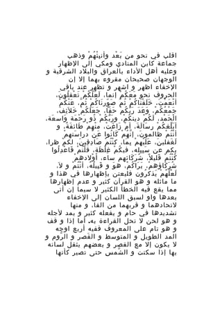 ‫اقلب في نحو م ن ب عد وأن ب ئ ه م وذهب‬
‫ِْ ُ ْ‬
‫ِ َ ْ‬
‫جماعة كابن المنادي ومكي إلى الظهار‬
‫وعليه أهل الداء بالعراق والبلد الشرقية و‬
‫الوجهان صحيحان مقروء بهما إل إن‬
‫الخفاء اظهر و اشهر و تظهر عند باقي‬
‫الحروف نحو م ع ك م إنما، ل عَ ل ك م ت عق لو ن،‬
‫َ ّ ُ ْ َ ْ ُ َ‬
‫َ َ ُ ْ‬
‫ْ ُ ّ َْ ُ ْ‬
‫أ ن ع م ت، خ ل ق نا ك م ث م ص ور نا كُ م ث م، ع ن ك م‬
‫ََ َْ ُ ْ ُ ّ َ ّ َ‬
‫ْ َ ْ َ‬
‫ج م ع ك م، و ع دَ ر ب ك م حقا، ج ع ل ك م خ ل َئ ف،‬
‫َ ََ ُ ْ َ ِ َ‬
‫َ ْ ُ ُ ْ َ َ َّ ُ ْ َ‬
‫ا ل ح مد، ل ك م دين ك م، و ر ب ك م ذو ر حْ مة واس عة،‬
‫َ‬
‫َ‬
‫َّ ُ ْ ُ َ َ‬
‫ُ ْ‬
‫َ ُ ْ‬
‫ْ َ ْ‬
‫أ ب لغ ك م ر سا ل ة، أ م زا غ ت، م نه م طائ فَ ة، و‬
‫ٌ‬
‫ْ ْ َ‬
‫ْ َ َ ْ‬
‫َ َ َ‬
‫َّ ُ ْ‬
‫ْ‬
‫أ ن ت م ظالمو ن، إ ن ه م كا نوا ع نْ درا سته م‬
‫َ‬
‫َ‬
‫َ ّ ُ ْ َ ُ‬
‫ُْ ْ‬
‫ل غفلي ن، ع ل يه م ب ما، ك ن ت م صا د قي ن، لك م ظرا،‬
‫ْ‬
‫ُْ ْ َ ِ ِ َ‬
‫َ ََْ ْ ِ َ‬
‫َ َ‬
‫بكم عن س ب يله، في ك م غ ل ظة، ق ل ت م فا ع د لوا‬
‫ُْ ْ َ ْ ُِ‬
‫ُ ْ ِْ َ‬
‫َِِ‬
‫ْ‬
‫ك ن ت م قلي ل، ش ر كائهم ساء، أ َ ولده م‬
‫ْ‬
‫ُ َ َ‬
‫ُُْ ْ َ ً‬
‫ش ر كاؤه م، ي را ك م، ه و و ق بي ل ه، أ ن ت م و ل،‬
‫َ‬
‫َِ ُ ُ ُْ ْ‬
‫َ‬
‫ْ َ َ ُ ْ‬
‫ُ َ َ‬
‫ل ع ل ه م يذك رون فليعتن بإظهارها في هذا و‬
‫ُ‬
‫َ ّْ ُ ْ َ‬
‫ما ماثله و هو القرآن كثير و عدم إظهارها‬
‫مما يقع فيه الخطأ الكثير ل سيما إن أتى‬
‫بعدها واو لسبق اللسان إلى الخفاء‬
‫لتحادهما و قربهما من الفا، و منها‬
‫تشديدها في حام و يفعله كثير و يمد لجله‬
‫و هو لحن ل تحل القراءة به. أما إذا و قف‬
‫و هو تام على المعروف ففيه أربع اوجه‬
‫المد الطويل و المتوسط و ال قصر و ال روم و‬
‫ّ‬
‫َ‬
‫ل يكون إل مع القصر و بعضهم يثقل لسانه‬
‫بها إذا سكنت و ال شم س حتى تصير كأنها‬
‫ِ‬
‫ّ‬

 