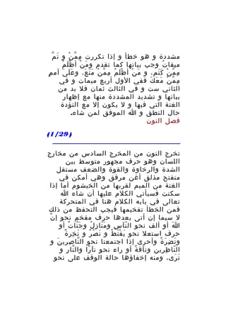 ‫َ ّ‬
‫مشددة و هو خطأ و إذا تكررت م م ن و ت م‬
‫ِ ّ ْ‬
‫َْ ُ‬
‫ميقا ت وجب بيانها كما تقدم و م ن أ ظ ل م‬
‫َ ْ‬
‫ُ‬
‫م م ن ك تم، و م ن أ ظ ل م م م ن م ن ع، و ع ل ى أم م‬
‫ٍ‬
‫ََ َ‬
‫َْ ُ ِ ّ ْ ََ َ‬
‫َ ْ‬
‫ِ ّ ْ ََ‬
‫م م ن م ع ك ففي الول أربع ميمات و في‬
‫ِ ّ ْ َ َ َ‬
‫الثاني ست و في الثالث ثمان فل بد من‬
‫بيانها و تشديد المشددة منها مع إظهار‬
‫الغنة التي فيها و ل يكون إل مع التؤدة‬
‫حال النطق و ا الموفق لمن شاء.‬
‫فصل النون‬
‫) 92/1(‬
‫تخرج النون من المخرج السادس من مخارج‬
‫اللسان وهو حرف مجهور متوسط ببن‬
‫الشدة والرخاوة والقوة والضعف مستفل‬
‫منفتح مذلق أغن مرقق وهي أمكن في‬
‫الغنة من الميم لقربها من الخيشوم أما إذا‬
‫سكنت فسيأتي الكلم عليها أن شاء ا‬
‫تعالى في بابه الكلم هنا في المتحركة‬
‫فمن الخطأ تفخيمها فيجب التحفظ من ذلك‬
‫ّ‬
‫ل سيما إن أتى بعدها حرف مفخم نحو إ ن‬
‫ا أو ألف نحو ال ن ا س و م نا زِ ل و ج نا ت أو‬
‫َّ ٌ‬
‫ُ‬
‫ََ‬
‫َّ ِ‬
‫َ‬
‫َ ِ ٌ‬
‫حرف استعل نحو ي ق ن ط و ن ص ر و ن خر ة‬
‫َ ْ ٌ‬
‫َ َْ ُ‬
‫و ن ض ر ة وأحرى إذا اجتمعنا نحو ال نا ص ري ن و‬
‫ّ ِ ِ َ‬
‫َ ِ َ ٌ‬
‫ال نا ظ رين ون اق ة أو راء نحو ن اَ را وال نا ر و‬
‫ّ ِ‬
‫ً‬
‫َ ٌ‬
‫ّ ِ ِ‬
‫ن رى، ومنه إخفاؤها حالة الوقف على نحو‬
‫َ َ‬

 