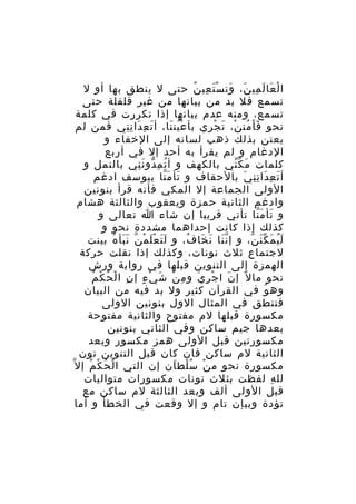 ‫ا ل عا ل مي ن، ون س ت عي ن حتى ل ينطق بها أو ل‬
‫ْ َ َ ِ َ َ َْ ِ ُ‬
‫تسمع فل بد من بيانها من غير قلقلة حتى‬
‫تسمع، ومنه عدم بيانها إذا تكررت في كلمة‬
‫نحو ف ا من ن، ت ج ري بأ ع ين نا، أ ت ع دا ن ني فمن لم‬
‫َ ِ َ ِِ‬
‫ُْ َ‬
‫َْ ُ ْ َ ْ ِ‬
‫يعتن بذلك ذهب لسانه إلى الخفاء و‬
‫الدغام و لم يقرأ به أحد إل في أربع‬
‫كلمات م ك ني بالكهف و أ ت م دو ن ني بالنمل و‬
‫ُ ِ ّ َِ‬
‫َ ّّ‬
‫أ ت ع دا ن ن ي بالحقاف و تأ م نا بيوسف ادغم‬
‫َ َّ‬
‫َ ِ َ ِِ َ‬
‫الولى الجماعة إل المكي فأنه قرأ بنونين‬
‫وادغم الثانية حمزة ويعقوب والثالثة هشام‬
‫و تأ م نا تأتي قريبا إن شاء ا تعالى و‬
‫َ َّ‬
‫كذلك إذا كانت إحداهما مشددة نحو و‬
‫ل ي م ك ن ن، و إ ن نا ن خا ف، و ل ت ع ل م ن ن بأ ه بينت‬
‫ََ َْ ْ ّ ََ ُ‬
‫َّ َ َ ُ‬
‫َُ َ َّ ّ‬
‫لجتماع ثلث نونات، وكذلك إذا نقلت حركة‬
‫الهمزة إلى التنوين قبلها في رواية ورش‬
‫ِ ْ ُ ْ ُ‬
‫نحو ما ل ً إ ن ا ج ر ي و م ن ش يْ ء إ ن ا ل ح ك م‬
‫ٍ‬
‫ِ ْ َ‬
‫َ ْ ِ َ‬
‫وه و في القرآن كثير ول بد فيه من البيان‬
‫ُ‬
‫فتنطق في المثال الول بنونين الولى‬
‫مكسورة قبلها لم مفتوح والثانية مفتوحة‬
‫بعدها جيم ساكن وفي الثاني بنونين‬
‫مكسورتين قبل الولى همز مكسور وبعد‬
‫الثانية لم ساكن فان كان قبل التنوين نون‬
‫ْ ُ ْ ُ‬
‫ْ ُْ َ‬
‫مكسورة نحو م ن س لط ان إن التي ا ل ح ك م إ ل ّ‬
‫لل ه لفظت بثلث نونات مكسورات متواليات‬
‫ِ‬
‫قبل الولى ألف وبعد الثالثة لم ساكن مع‬
‫تؤدة وبيإن تام و إل وقعت في الخطأ و أما‬

 
