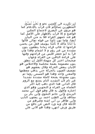 ‫إن تكررت في كلمتين نحو و ن ح ن ن س ب ح،‬
‫َ ْ ُ ُ َّ ُ‬
‫ا ل م ت ط ه رين ن سا ؤ ك م فان قرأت بالدغام كما‬
‫ِ َ ُ ُ ْ‬
‫ْ َُ َ ّ ِ‬
‫هو مروي عن البصري لجتماع المثلين‬
‫فواضح و إل قرأت بالظهار على الصل كما‬
‫هو عند جمهور القراء فل بد منن البيان‬
‫أيضا، واما نون تأ م نا من قوله تعالى قا لوا‬
‫َ ُ‬
‫َ َّ‬
‫ي ا أب ان ا م الك ل تأ م نا بيوسف فق ل من يحسن‬
‫ّ‬
‫َ ّْ‬
‫َ َ َ َ‬
‫قراءتها إذ غالب قراء زماننا ينطقون بنون‬
‫مشددة من غير ر وم و ل اشمام وهذا وان‬
‫ْ‬
‫قرأ به أبو جعفر فليس من قراءتهم وفيها‬
‫على قراءة الباقين من القراء وجهان‬
‫صحيحان اختير كل منهما: الول إن تنطق‬
‫بنون مضمومة بضمة مختلسة والختلس هو‬
‫التيان ببعض الحركة وقال بعضهم هو‬
‫تضعيف الصوت بالحركة حتى يذهب معظمها‬
‫والمعنى واحد وهذا هو المسمى روما ثم‬
‫َ‬
‫بنون مفتوحة بفتحة كاملة مشددة تشديدا‬
‫غير تام لن التشديد التام يمتنع مع الروم‬
‫قال الداني هذا الذي ذهب إليه اكثر‬
‫العلماء من القراء و النحويين وهو الذي‬
‫اختاره وأقول به قال وهو قول أبي محمد‬
‫اليزيدي وأبي حاتم النحوي وأبي بكر بن‬
‫مجاهد وأبي الطيب احمد بن يعقوب التايب‬
‫وأبي طاهر بن أبي اشته وغيرهم من‬
‫الجلة قال وبه ورد النص عن نافع من‬
‫طريق ورش انتهى. وهذا هو آلتي على‬

 