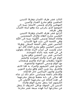 ‫الثالث عشر طرف اللسان وطرفا الثنيتين‬
‫السلفيين وهو مخرج الصياد والسين‬
‫المهتلتين والزاي وتسمى السلية نسبة إلى‬
‫الموضع الذي يخرجن منه وهو أسلة اللسان‬
‫وهي طرفه.‬
‫الرابع عشر طرف اللسان وطرفا الثنيتين‬
‫العلييين مخرج الظاء والذال المعجمتين‬
‫والثاء المثلثة وتسمى ال ل ث وية نسبة إلى ال ل ث ة‬
‫َّ ِ‬
‫َّ َ‬
‫وهي اللحمة التي تنبت فيها السنان.‬
‫الخامس عشر باطن الشفة السفلى وطرفا‬
‫الثنيتين العل ي ي ين وهو مخرج الفاء قال أبو‬
‫ََْ‬
‫حيان وليست في لسان الترك ولذلك يقولون‬
‫في في فقيه بقيه بالباء الموحدة.‬
‫السادس عشر بين الشفتين وهو مخرج‬
‫الواو غير الدية والباء الموحدة والمليم‬
‫لكنهما ي نطبقان مع الباء والميم وينفتحان‬
‫َْ‬
‫مع الواو وتسمى الشفهية والشفوية.‬
‫السابع عشر الخيشوم والمراد به هنا النف‬
‫والخرق بينه وبين الفم وهو مخرج التنوين‬
‫والميم والنون الساكنين حال الخفاء‬
‫والدغام بالغنة وسياستي حكم ذلك إن شاء‬
‫ا تعالى في بابه مفصل وينتقل مخرجهما‬
‫في هذه الحالة عن مخرجهما الصلي إلى‬
‫الخيشوم كما ينتقل مخرج الواو والياء‬
‫الديتين إلى الجوف وباقي الحروف ل تنتقل‬
‫عن مخارجها أبدا فهذه سبعة عشر م خ رجا‬
‫َ ْ َ‬

 