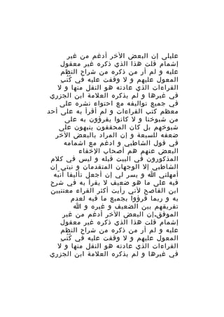 ‫عليلى إن البعض الخر أدغم من غير‬
‫إشمام قلت هذا الذي ذكره غير معقول‬
‫عليه و لم أر من ذكره من شراح النظم‬
‫ُُ ِ‬
‫المعول عليهم و ل وقفت عليه في ك ت ب‬
‫القراءات الذي عادته هو النقل منها و ل‬
‫في غيرها و لم يذكره العلمة ابن الجزري‬
‫في جميع تواليفه مع احتواء نشره على‬
‫معظم كتب القراءات و لم أقرأ به على أحد‬
‫من شيوخنا و ل كانوا يقرؤون به على‬
‫شيوخهم بل كان المحققون ينبهون على‬
‫ضعفه للسبعة و إن المراد بالبعض الخر‬
‫في قول الشاطبي و ادغم مع اشمامه‬
‫البعض عنهم هم أصحاب الخفاء‬
‫المذكورون في البيت قبله و ليس في كلم‬
‫الشاطبي إل الوجهان المتقدمان و نيتي إن‬
‫أمهلني ا و يسر لي إن أجعل تأليفا أن به‬
‫ّ‬
‫فيه على ما هو ضعيف ل يقرأ به في شرح‬
‫ابن الفاصح لني رأيت أكثر القراء معتنيين‬
‫به و ربما قرؤوا بجميع ما فيه لعدم‬
‫تفريقهم بين الضعيف و غيره و ا‬
‫الموفق. إن البعض الخر أدغم من غير‬
‫إشمام قلت هذا الذي ذكره غير معقول‬
‫عليه و لم أر من ذكره من شراح النظم‬
‫ُُ ِ‬
‫المعول عليهم و ل وقفت عليه في ك ت ب‬
‫القراءات الذي عادته هو النقل منها و ل‬
‫في غيرها و لم يذكره العلمة ابن الجزري‬

 