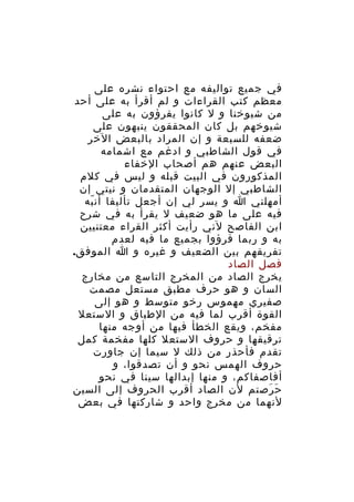 ‫في جميع تواليفه مع احتواء نشره على‬
‫معظم كتب القراءات و لم أقرأ به على أحد‬
‫من شيوخنا و ل كانوا يقرؤون به على‬
‫شيوخهم بل كان المحققون ينبهون على‬
‫ضعفه للسبعة و إن المراد بالبعض الخر‬
‫في قول الشاطبي و ادغم مع اشمامه‬
‫البعض عنهم هم أصحاب الخفاء‬
‫المذكورون في البيت قبله و ليس في كلم‬
‫الشاطبي إل الوجهان المتقدمان و نيتي إن‬
‫أمهلني ا و يسر لي إن أجعل تأليفا أن به‬
‫ّ‬
‫فيه على ما هو ضعيف ل يقرأ به في شرح‬
‫ابن الفاصح لني رأيت أكثر القراء معتنيين‬
‫به و ربما قرؤوا بجميع ما فيه لعدم‬
‫تفريقهم بين الضعيف و غيره و ا الموفق.‬
‫فصل الصاد‬
‫يخرج الصاد من المخرج التاسع من مخارج‬
‫السان و هو حرف مطبق مستعل مصمت‬
‫صفيري مهموس رخو متوسط و هو إلى‬
‫القوة أقرب لما فيه من الطباق و الستعل‬
‫مفخم، ويقع الخطأ فيها من أوجه منها‬
‫ترقيقها و حروف الستعل كلها مفخمة كمل‬
‫تقدم فأحذر من ذلك ل سيما إن جاورت‬
‫حروف الهمس نحو و أن تصدقوا، و‬
‫أفاصفاكم، و منها إبدالها سينا في نحو‬
‫ح رصتم لن الصاد أقرب الحروف إلى السين‬
‫َ َ‬
‫لنهما من مخرج واحد و شاركتها في بعض‬

 