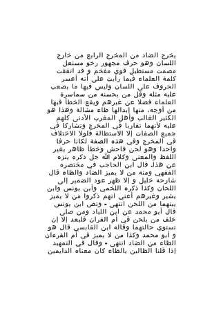 ‫يخرج الضاد من المخرج الرابع من خارج‬
‫اللسان وهو حرف مجهور رخو مستعل‬
‫مصمت مستطيل قوي مفخم و قد اتفقت‬
‫كلمة العلماء فيما رأيت على أنه أعسر‬
‫الحروف على اللسان وليس فيها ما بصعب‬
‫عليه مثله وقل من يحسنه من سماسرة‬
‫العلماء فضل عن غيرهم ويقع الخطأ فيها‬
‫من أوجه، منها إبدالها ظاء مشالة وهذا هو‬
‫الكثير الغالب وأهل المغرب الدنى كلهم‬
‫عليه لنهما تقاربا في المخرج وتشاركا في‬
‫جميع الصفات إل الستطالة فلول الختلف‬
‫في المخرج وفي هذه الصفة لكانا حرفا‬
‫واحدا وهو لحن فاحش وخطأ ظاهر يغير‬
‫اللفظ والمعنى وكلم ا جل ذكره ينزه‬
‫عن هذا. قال ابن الحاجب في مختصره‬
‫الفقهي ومنه من ل يميز الضاد والظاء قال‬
‫شارحه خليل و إل ظهر عود الضمير إلى‬
‫اللحان وكذا ذكره اللخمي وأبن يونس وابن‬
‫بشير وغيرهم أعني انهم ذكروا من ل يميز‬
‫بينهما من اللحن انتهى - ونص ابن يونس‬
‫قال أبو محمد عن ابن اللباد ومن صلى‬
‫خلف من يلحن في أم القران فليعد إل إن‬
‫تستوي حالتهما وقاله ابن القابسي قال هو‬
‫و أبو محمد وكذا من ل يميز في أم القرءان‬
‫الظاء من الضاد انتهى - وقال في التمهيد‬
‫إذا قلنا الظالين بالظاء كان معناه الدايمين‬

 