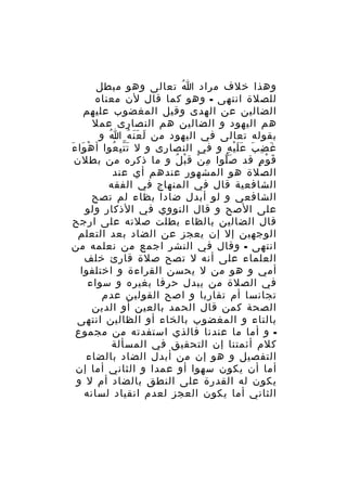‫وهذا خلف مراد ا تعالى وهو مبطل‬
‫ُ‬
‫للصلة انتهى - وهو كما قال لن معناه‬
‫الضالين عن الهدى وقيل المغضوب عليهم‬
‫هم اليهود و الضالين هم النصارى عمل‬
‫بقوله تعالى في اليهود من ل ع ن ه ا و‬
‫ُ‬
‫َ ََ ُ‬
‫غ ض ب ع ل ي ه و في النصارى و ل ت ت ب عوا أ ه وا ءَ‬
‫ْ َ‬
‫َِّ ُ‬
‫َ ِ َ ََْ ِ‬
‫ق و م قد ص لوا م ن ق ب ل و ما ذكره من بطلن‬
‫ِ ْ ْ ُ‬
‫َّ‬
‫َ ْ ٍ‬
‫الصلة هو المشهور عندهم أي عند‬
‫الشافعية قال في المنهاج في الفقه‬
‫الشافعي و لو أبدل ضادا بظاء لم تصح‬
‫على الصح و قال النووي في الذكار ولو‬
‫قال الضالين بالظاء بطلت صلته على ارجح‬
‫الوجهين إل إن يعجز عن الضاد بعد التعلم‬
‫انتهى - وقال في النشر اجمع من نعلمه من‬
‫العلماء على أنه ل تصح صلة قارئ خلف‬
‫أمي و هو من ل يحسن القراءة و اختلفوا‬
‫في الصلة من يبدل حرفا بغيره و سواء‬
‫تجانسا أم تقاربا و اصح القولين عدم‬
‫الصحة كمن قال الحمد بالعين أو الدين‬
‫بالتاء و المغضوب بالخاء أو الظالين انتهى‬
‫ و أما ما عندنا فالذي استفدته من مجموع‬‫كلم أئمتنا إن التحقيق في المسألة‬
‫التفصيل و هو إن من أبدل الضاد بالضاء‬
‫أما أن يكون سهوا أو عمدا و الثاني أما إن‬
‫يكون له القدرة على النطق بالضاد أم ل و‬
‫الثاني أما يكون العجز لعدم انقياد لسانه‬

 