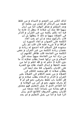 ‫لذلك ككثير من العجم و النساء و من غلظ‬
‫طبعه من الرجال أو لعدم من يعلمه أو‬
‫وجد المعلم و ضاق الوقت أما من أبدل‬
‫سهوا فل شك إن صلته ل تبطل إذ غاية ما‬
‫فيه انه تكلم بكلمة من غير القرآن و الذكر‬
‫في الصلة سهوا و ذلك ل يبطلها بل إن‬
‫فات بالركوع سجد و إن لم يفت أعاد‬
‫الكلمة على الصواب و أعاد السورة إن‬
‫قرأها و ل شيء عليه فأن قلت ل م يكن‬
‫ِ َ‬
‫سجوده قبل السلم لنه اجتمع له زيادة و‬
‫نقصان زيادة الكلمة من غير القرآن و نقص‬
‫الكلمة من الفاتحة قلت ظاهر كلمهم إن‬
‫من ترك آية من الفاتحة سهوا سجد قبل‬
‫السلم و من تركها عمدا بطلت صلته إذ ما‬
‫دون الية ل حكم له و ا اعلم و أما من‬
‫تع مد الخطأ و إبدال الضاد ظاء مع القدرة‬
‫ّ‬
‫على التيان بالصواب فل شك أيضا في‬
‫بطلن صلته إذ هو متعمد للكلم في‬
‫الصلة و من تعمد الكلم في الصلة بغير‬
‫القرآن و الذكر و الدعاء بطلت صلته و لو‬
‫قل كلمه بان تلفظ بحرفين نحو قم أم ل‬
‫أو بحرف مفهم نحو ق أمر من الوقاية و‬
‫أما العاجز الذي ل يقبل التعليم فهو معذور‬
‫و هو بمثابة من بلسانه لكنة تمنعه من‬
‫التيان ببعض الحروف كاللثغ الذي يبدل‬
‫الرا غينا و أما من يقبل التعليم و لم يجد‬

 
